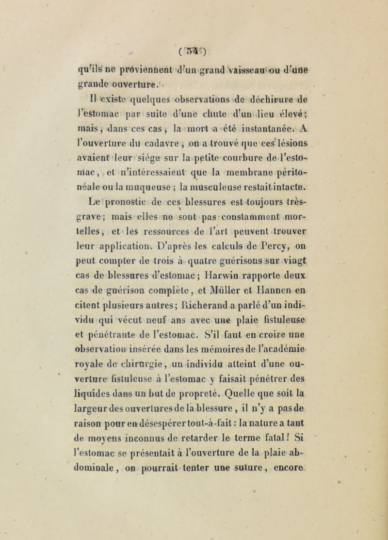 quUl^ ne proviennent d’un grand vâiîJseau'‘ou d’üde grande ouverture.’* Il existe quelques observations de déchirure de l’estomac par suite d’une chute d’un-lieu élevé; niais ^ dans ces cas j la mort a-été instantanée. A l’ouverture du cadavre ; on a trouvé que ces'lésions avaient deur'siège sur la petite courbure de-l’esto-' mac,»et n’intéressaieut que la membrane périto- néale ou la muqueuse ; la musculeuse restait intacte. Le pronostic-de ces blessures est toujours très- grave; mais elles ne sont pas constamment mor- telles, et les ressources de l’art peuvent trouver leur application. D’après les calculs de Percy, on peut compter de trois à quatre guérisons sur ^vingt cas de blessures d’estomac ; Ilarwin rapporte deux cas de guérison complète, et Müller et Ilannen en citent plusieurs autres ; Richerand a parlé d’un indi- vidu qui vécut neuf ans avec une plaie fistuleuse et pénétrante de l’estomac. S’il faut en croire une observatiou insérée dans les mémoires de l’académie royale de chirurgie, un individu atteint d’une ou- verture fistuleuse à l’estomac y faisait pénétrer des liquides dans un but de propreté. Quelle que soit la largeur des ouvertures de la blessure, il n’y a pas de raison pour eu désespérer toul-à-fait : la nature a tant de moyens inconnus de retarder le terme fatal ! Si l’estomac se présentait à l’ouverture de la plaie ab- dominale , on pourrait tenter une suture, encore