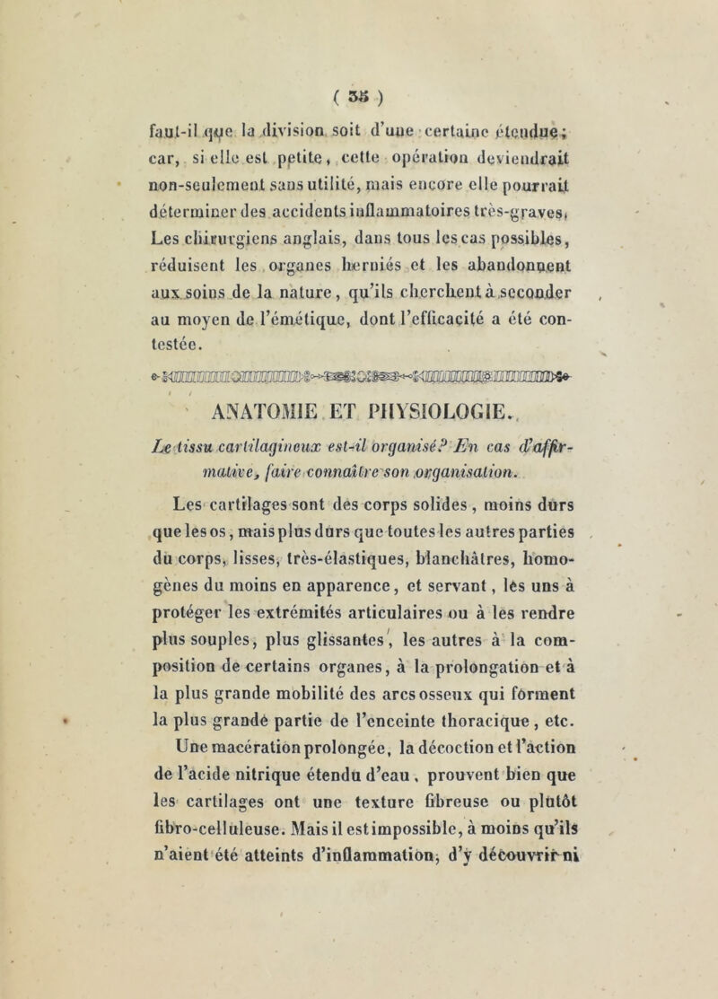 ( ) faul-il qfie la division soit d’uue'certaine {‘Icnduç; car, si elle est .pptite ♦, cette opération deviendrait non-seulement sans utilité, mais encore elle pourrait déterminer des accidents inflammatoires très-graves* Les cliiuiu’giens anglais, dans tous les cas possibles, réduisent les.organes herniés et les abandonnent aux.soins.de la nature, qu’ils cherchent à,seconder au moyen de l’émétique, dont l’eflicacité a été con- testée. ' ANAÏOx^lIE ET PHYSIOLOGIE.. tissu cartilagineux est-ril organisé? En cas d’affir- mative, faire tConnaUreson .organisation. Les cartilages sont des corps solides , moins durs ,que les os, mais plus durs que toutes les autres parties du corps,; lisses, très-élastiques, blanchâtres, lïomo- gènes du moins en apparence, et servant, lès uns à protéger les extrémités articulaires ou à les rendre plus souples, plus glissantes, les autres-à la com- position de certains organes, à la prolongation et à la plus grande mobilité des arcs osseux qui forment la plus grandé partie de l’enceinte thoracique, etc. Une macération prolongée, la décoction et l’action de l’acide nitrique étendu d’eau, prouvent bien que leS’ cartilages ont une texture fibreuse ou plutôt fibro-celluleuse. Mais il estimpossible, à moins qu’ils n’aient été atteints d’inflammation^ d’y déèouvTtrni