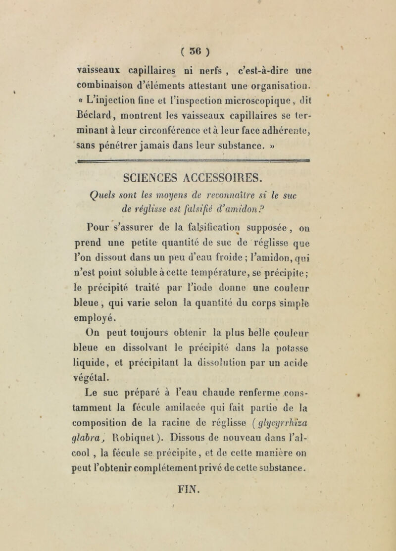 vaisseaux capillaires ni nerfs , c’est-à-dire une combinaison d’éléments attestant une organisation. « L’injection fine et l’inspection microscopique, dit Béclard, montrent les vaisseaux capillaires se ter- minant à leur circonférence et à leur face adhérente, sans pénétrer jamais dans leur substance. » SCIENCES ACCESSOIRES. Quels sont les moyens de reconnailre si le suc de réglisse est falsifié d’amidon P Pour s’assurer de la fal^iücation supposée , on prend une petite quantité de suc de réglisse que l’on dissout dans un peu d’eau froide ; l’amidon, qui n’est point soluble àcette température, se précipite; le précipité traité par l’iode donne une couleur bleue, qui varie selon la quantité du corps simple employé. On peut toujours obtenir la plus belle couleur bleue eu dissolvant le précipité dans la potasse liquide, et précipitant la dissolution par un acide végétal. Le suc préparé à l’eau chaude renferme cons- tamment la fécule amilacée qui fait partie de la composition de la racine de réglisse ( glycyrrliiza glabrüj Robiquet). Dissous de nouveau dans l’al- cool , la fécule se précipite, et de cette manière on peut l’obtenir complètement privé de cette substance. FIN.