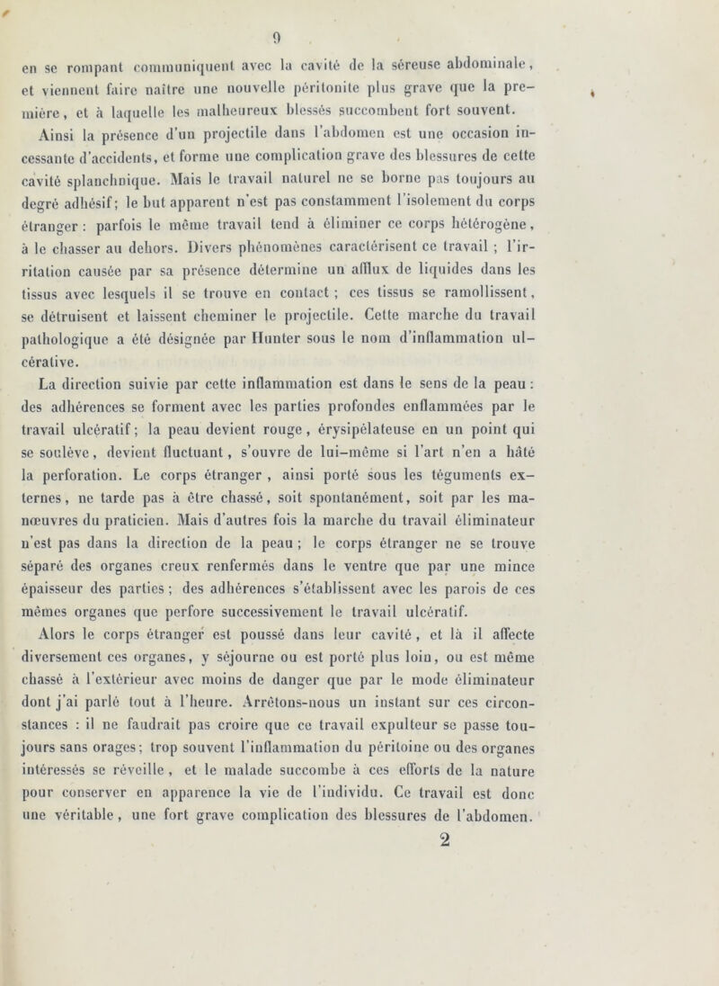 en se rompant communiquent avec la cavité de la séreuse abdominale, et viennent faire naître une nouvelle péritonite plus grave que la pre- mière, et à laquelle les malheureux blessés succombent fort souvent. Ainsi la présence d’un projectile dans l’abdomen est une occasion in- cessante d’accidents, et forme une complication grave des blessures de cette cavité splanchnique. Mais le travail naturel ne se borne pas toujours au degré adhésif; le but apparent n’est pas constamment l’isolement du corps étranger: parfois le môme travail tend à éliminer ce corps hétérogène, à le chasser au dehors. Divers phénomènes caractérisent ce travail ; l’ir- ritation causée par sa présence détermine un afflux de liquides dans les tissus avec lesquels il se trouve en contact; ces tissus se ramollissent, se détruisent et laissent cheminer le projectile. Cette marche du travail pathologique a été désignée par Hunter sous le nom d’inflammation ul- cérative. La direction suivie par cette inflammation est dans le sens de la peau : des adhérences se forment avec les parties profondes enflammées par le travail ulcératif; la peau devient rouge, érysipélateuse en un point qui se soulève, devient fluctuant, s’ouvre de lui-môme si l’art n’en a hâté la perforation. Le corps étranger , ainsi porté sous les téguments ex- ternes, ne tarde pas à être chassé, soit spontanément, soit par les ma- nœuvres du praticien. Mais d’autres fois la marche du travail éliminateur n’est pas dans la direction de la peau ; le corps étranger ne se trouve séparé des organes creux renfermés dans le ventre que par une mince épaisseur des parties; des adhérences s’établissent avec les parois de ces mêmes organes que perfore successivement le travail ulcératif. Alors le corps étranger est poussé dans leur cavité , et là il affecte diversement ces organes, y séjourne ou est porté plus loin, ou est même chassé à l’extérieur avec moins de danger que par le mode éliminateur dont j’ai parlé tout à l’heure. Arrêtons-nous un instant sur ces circon- stances : il ne faudrait pas croire que ce travail expulteur se passe tou- jours sans orages; trop souvent l’inflammation du péritoine ou des organes intéressés se réveille, et le malade succombe à ces efforts de la nature pour conserver en apparence la vie de l’individu. Ce travail est donc une véritable, une fort grave complication des blessures de l’abdomen.' 2