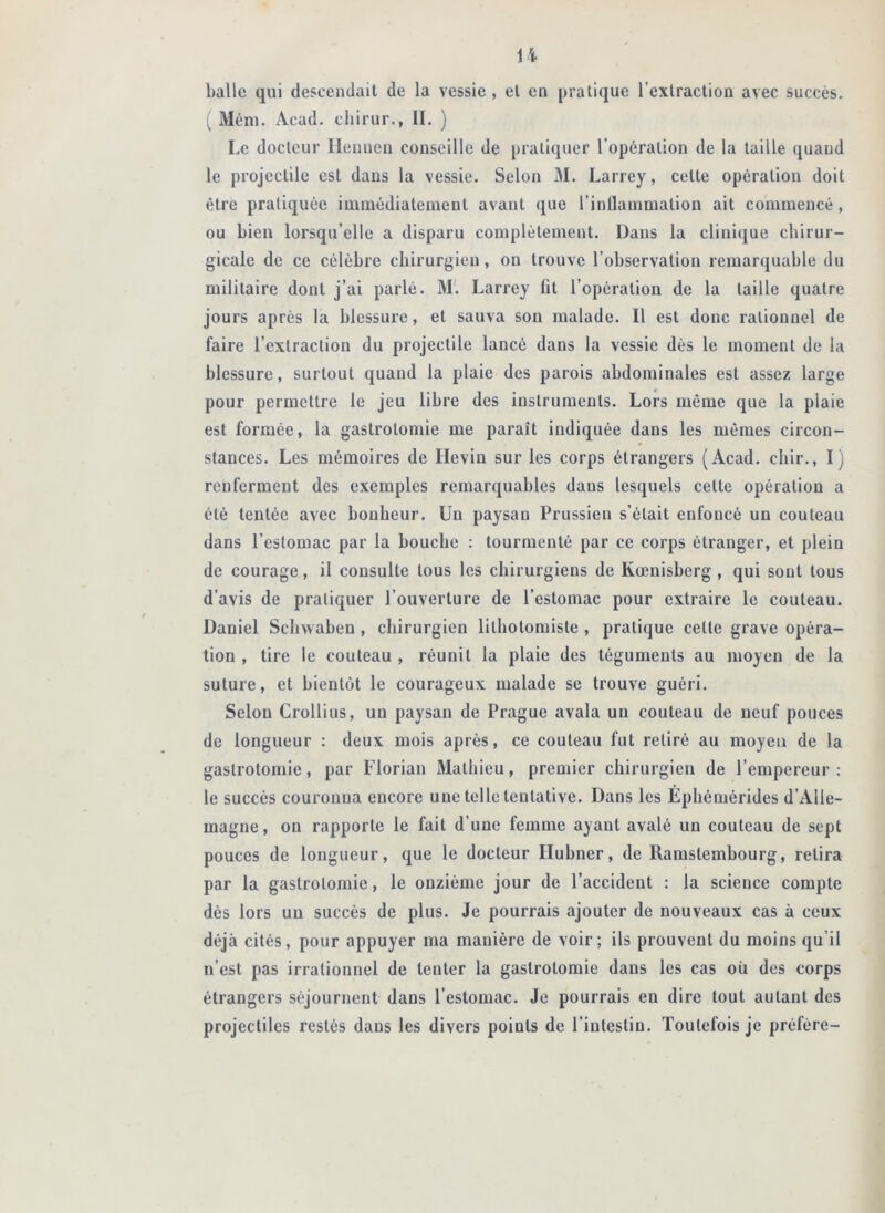 H balle qui descendait de la vessie, et en pratique l'extraction avec succès, ^ Méni. Acad, cliirur., II. ) Le docteur Ilenueii conseille de pratiquer l’opération de la taille quand le projectile est dans la vessie. Selon 31. Larrey, cette opération doit être pratiquée iuimédiateinent avant que l’inllainmation ait commencé, ou bien lorsqu’elle a disparu complètement. Dans la clinique chirur- gicale de ce célèbre chirurgien, on trouve l’observation remarquable du militaire dont j’ai parlé. 31'. Larrey fit l’opération de la taille quatre jours après la blessure, et sauva son malade. Il est donc rationnel de faire l’extraction du projectile lancé dans la vessie dès le moment de la blessure, surtout quand la plaie des parois abdominales est assez large pour permettre le jeu libre des instruments. Lors même que la plaie est formée, la gastrotomie me paraît indiquée dans les mêmes circon- stances. Les mémoires de Hevin sur les corps étrangers (Acad, cbir., I) renferment des exemples remarquables dans lesquels cette opération a été tentée avec bonheur. Un paysan Prussien s’était enfoncé un couteau dans l’estomac par la bouche : tourmenté par ce corps étranger, et plein de courage, il consulte tous les chirurgiens de Kœnisberg, qui sont tous d’avis de pratiquer l’ouverture de l’estomac pour extraire le couteau. Daniel Schwaben, chirurgien lithotomiste , pratique cette grave opéra- tion , tire le couteau , réunit la plaie des téguments au moyen de la suture, et bientôt le courageux malade se trouve guéri. Selon Crollius, un paysan de Prague avala un couteau de neuf pouces de longueur : deux mois après, ce couteau fut retiré au moyeu de la gastrotomie, par Florian 3Iathieu, premier chirurgien de l’empereur : le succès couronna encore une telle tentative. Dans les Ephémérides d’Alle- magne , on rapporte le fait d’une femme ayant avalé un couteau de sept pouces de longueur, que le docteur Huhner, de Ramstembourg, retira par la gastrotomie, le onzième jour de l’accident : la science compte dès lors un succès de plus. Je pourrais ajouter de nouveaux cas à ceux déjà cités, pour appuyer ma manière de voir; ils prouvent du moins qu’il n’est pas irrationnel de tenter la gastrotomie dans les cas où des corps étrangers séjournent dans l’estomac. Je pourrais en dire tout autant des projectiles restés dans les divers points de l’intestin. Toutefois je préfère-