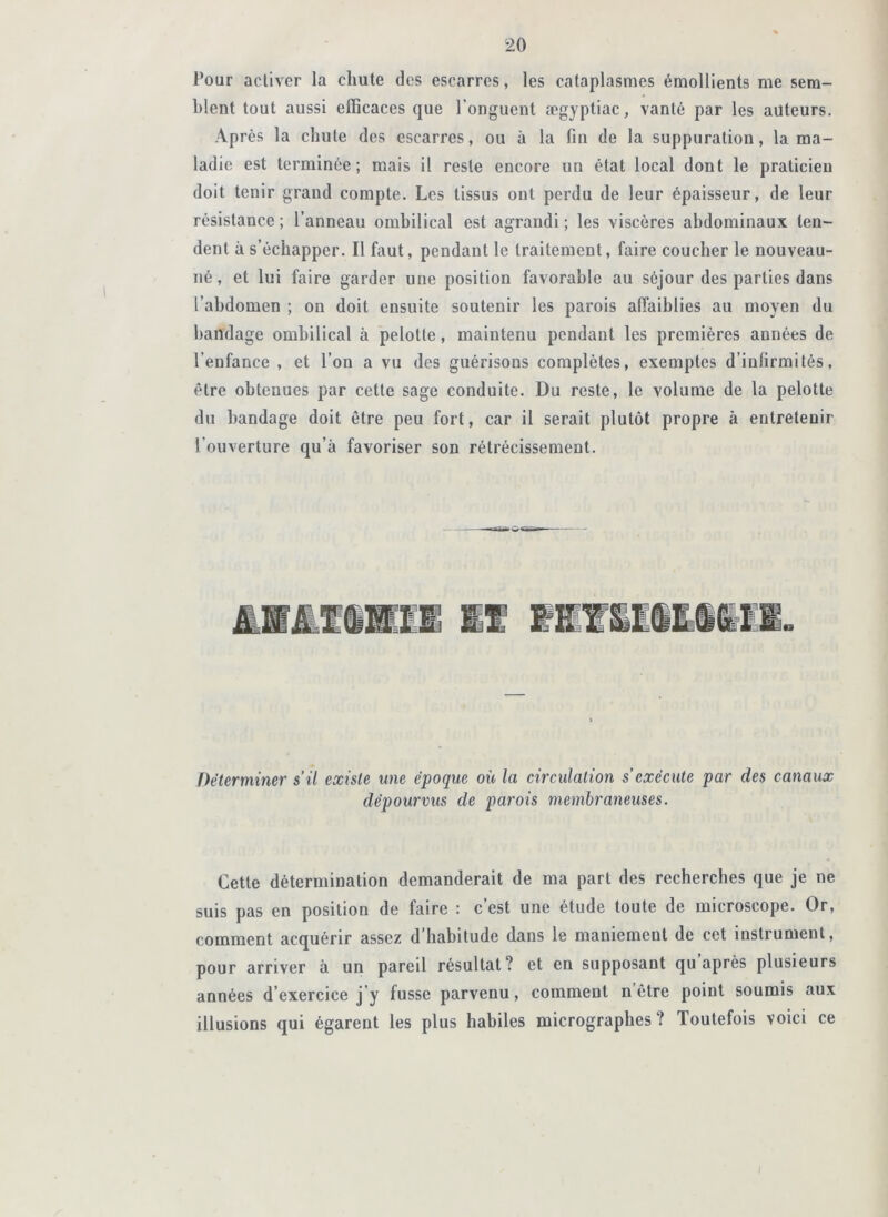 Pour activer la chute des escarres, les cataplasmes émollients me sem- blent tout aussi efficaces que l’onguent ægyptiac, vanté par les auteurs. Après la chute des escarres, ou à la fin de la suppuration, la ma- ladie est terminée; mais il reste encore un état local dont le praticien doit tenir grand compte. Les tissus ont perdu de leur épaisseur, de leur résistance ; l’anneau ombilical est agrandi ; les viscères abdominaux ten- dent à s’échapper. Il faut, pendant le traitement, faire coucher le nouveau- né , et lui faire garder une position favorable au séjour des parties dans l’abdomen ; on doit ensuite soutenir les parois affaiblies au moyen du bandage ombilical à pelotte, maintenu pendant les premières années de l’enfance , et l’on a vu des guérisons complètes, exemptes d’infirmités, être obtenues par cette sage conduite. Du reste, le volume de la pelotte du bandage doit être peu fort, car il serait plutôt propre à entretenir l’ouverture qu’à favoriser son rétrécissement. Déterminer s’il existe une époque où la circulation s’exécute par des canaux dépourvus de parois membraneuses. Cette détermination demanderait de ma part des recherches que je ne suis pas en position de faire : c’est une étude toute de microscope. Or, comment acquérir assez d’habitude dans le maniement de cet instrument, pour arriver à un pareil résultat? et en supposant qu après plusieurs années d’exercice j’y fusse parvenu, comment n être point soumis aux illusions qui égarent les plus habiles micrographes? Toutefois voici ce