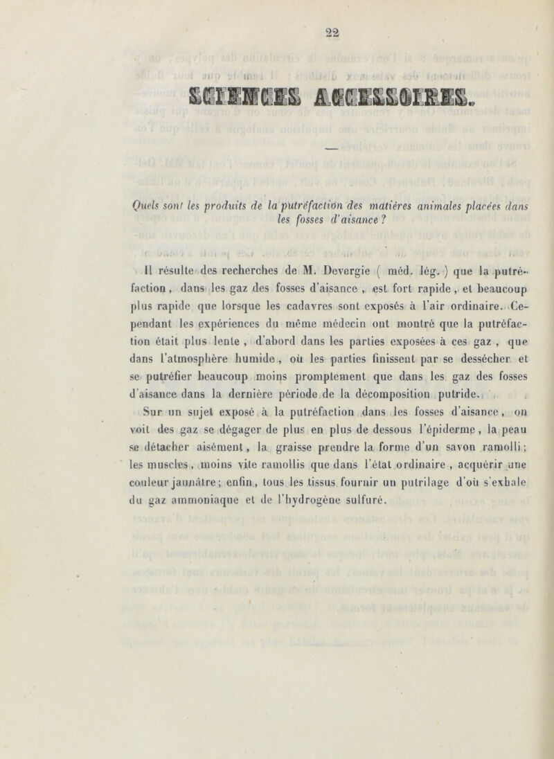 Quels son! les produits de la putréfaction des matières animales placées dans les fosses d’aisance ? ‘.ki- ^ l .y ' lif ; Il résulte .des recherches de M. Devergie ( méd. lég.-) que la .putré- faction, danS) les gaz des fosses d’aisance est fort rapide, et beaucoup plus rapide que lorsque les cadavres sont exposés à l’air ordinaire. «Ce- pendant les expériences du même médecin ont montré que la putréfac- tion était plus lente , d’abord dans les parties exposées à ces gaz , que dans l’atmosphère humide , où les parties finissent par se dessécher et se- putréfier beaucoup «moins promptement que dans les gaz des fosses d’aisance dans la dernière période,de la décomposition putride.) Sur un sujet exposé à. la putréfaction dans les fosses d’aisance, on voit des gaz se dégager de plus en plus de dessous l’épiderme, la peau .se détacher aisément, la graisse prendre la forme d’un savon ramolli ; les muscles, jiioins vite ramollis que dans l’état ordinaire , ac(juérir une couleur jaunâtre ; enfin., tous les tissus fournir un pulrilage d’où s’exhale du gaz ammoniaque et de l’hydrogène sulfuré. 1