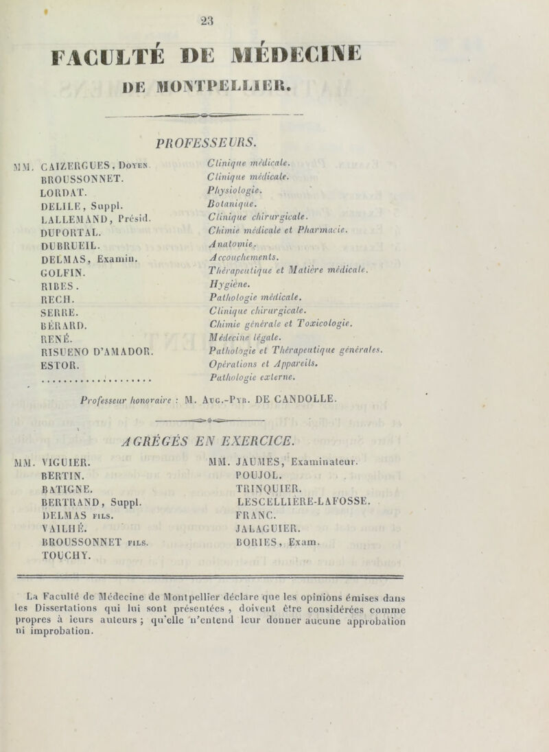 FACULTÉ I>F AIÉDFCIAE ÜE MONTrEEElElS. PROFESSEVRS. CAIZKIIGUES, Doyen BROLSSONNET. LO RD AT. DELILK, Suppl. LALLEMAND, Rrésid. DU PORT AL. DUBRUEIL. DELMAS, Examiii. GOLFIN. RIBES . REGH. SERRE. BÉRARD. RENÉ. RISUENO D’AMADOR. ESTOR. Professeur honoraire Clinique médicale. Clinique médicale. Physiologie. Botanique. Clinique chirurgicale. Chimie médicale et Pharmacie. A natomie.. Accouchements. Thérapeutique et Matière médicale. Hygiène. Pathologie médicale. O Clinique chirurgicale. Chimie générale et Toxicologie. Médecine légale. Pathologie et Thérapeutique générales. Opérations et Appareils, Pathologie externe. M. Aeg.-Pyr. de CANDOLLE. AGRÉGÉS EN EXERCICE. MM. VIGUIER. BERÏIN. BATIGNE. BERTRAND, Suppl. DELMAS FILS. VAILHÉ. BROÜSSONNET fils. TOUCHY. MM. JAUMES, Examinateur. POUJOL. TRINQUIER. LESCELLIÈRE-LAFOSSE. FRANC. JALAGÜIER. BORIES, Exam. La Faculté de Médecine de Montpellier déclare que les opinions émises dans les Dissertations qui lui sont présentées , doivent être considérées comme propres à leurs auteurs ; qu’elle 'n’entend leur donner aucune approbation ni improbation.