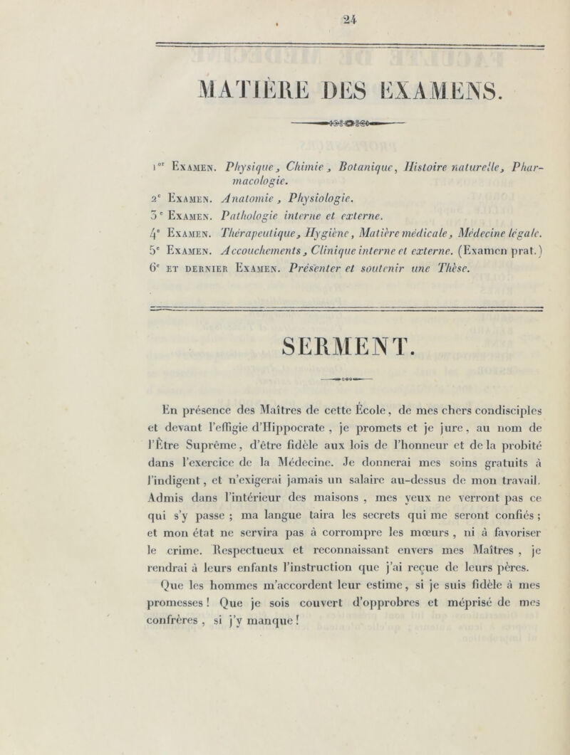 24 MATIÈRE DES EXAMENS i Examen. Physiques Chimie ^ Botanique, Histoire culturelle^ Phar- macologie. 2/ Examen. Hnatomie ^ Physiologie. 7) ' Examen. Pathologie interne et externe. 4° Examen. Thérapeutiques Hygiène, Matière médicale^ Médecine légale. 5' Examen. Accouchements s Clinique interne et externe. (Examen prat.) 6' ET DERNIER Examen. Présenter et soutenir une Thèse. SERAEENT En présence des Maîtres de cette Éeole, de mes chers condisciples et devant l’elTigie dTTippocrate , je promets et je jure, au nom de l’Être Suprême, d’être fidèle aux lois de l’honneur et de la probité dans l’exercice de la Alédecinc. Je donnerai mes soins gratuits à l’indigent, et n’exigerai jamais un salaire au-dessus de mou travail, Admis dans l’intérieur des maisons , mes yeux ne verront pas ce qui s’y passe ; ma langue taira les secrets qui me seront confiés ; et mon état ne servira pas à corrompre les mœurs , ni à favoriser le crime. Respectueux et reconnaissant envers mes Maîtres , je rendrai à leurs enfants l’instruction que j’ai reçue de leurs pères. Que les hommes m’accordent leur estime, si je suis fidèle à mes promesses ! Que je sois couvert d’opprobres et méprisé de mes confrères, si j’y manque!