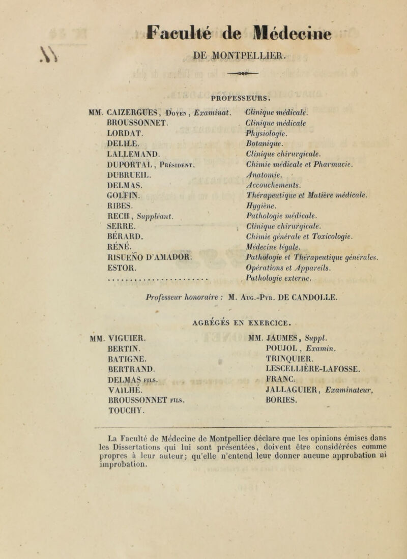 Faculté de Médecine DE MONTPELLIER. PROFESSEURS. MM. CAIZERGÜES, Doyen, Examinai. BROUSSONNET. LORDAT. DELIEE. LALLEMAIND. DÜPORÏAL, Président. DÜBRUEII.. DELMAS. GOLFIN. RIBES. REÇU , Supplikint. ' SERRE. BÉRARD. RÉNÉ. RISUENO D’AMADOR. ESÏOR. Professeur honoraire : M Clinique médicale. . Clinique médicale Physiologie. Botanique. Clinique chirurgicale. Chimie médicale et Pharmacie. Jnalomie. • Accouchements. Thérapeutique et Matière médicale. Hygiène. Pathologie médicale. Clinique chirurgicale. Chimie générale et Toxicologie. Médecine légale. Pathologie et Thérapeutique générales Opérations et Appareils. , Pathologie externe. Aug.-Pyu. de CANDOLLE. AGRÉGÉS EN EXERCICE. MM. VIGUIER. BERTIN. BATIGNE. BERTRAND. DELMAS FILS. VAILHÉ. BROUSSONNET fils. TOUCHY. MM. JAUMES, S^lppl. POU.IOL , Examin. TRINQÜIER. LESCEl.LIÈRE-LAFOSSE. FRANC. JALLAGülER, Examinateur, BORIES. La Faculté de Médecine de Montpellier déclare que les opinions émises dans les Dissertations qui lui sont présentées, doivent être considérées comme propres à leur auteur; qu’elle n’entend leur donner aucune approbation ni improbation.