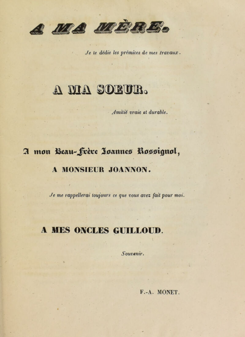 Je le dédie les prémices de mes travaux. I Amitié vraie et durable. 3 mon ^ommo l^oooiÿnolj A MOIXSIEUR J0AI\]\0]\. Je me rappellerai toujours ce que vous avez fait pour moi. A MES ONCLES GUILLOUD. Souvenir* F.-A. MONET.