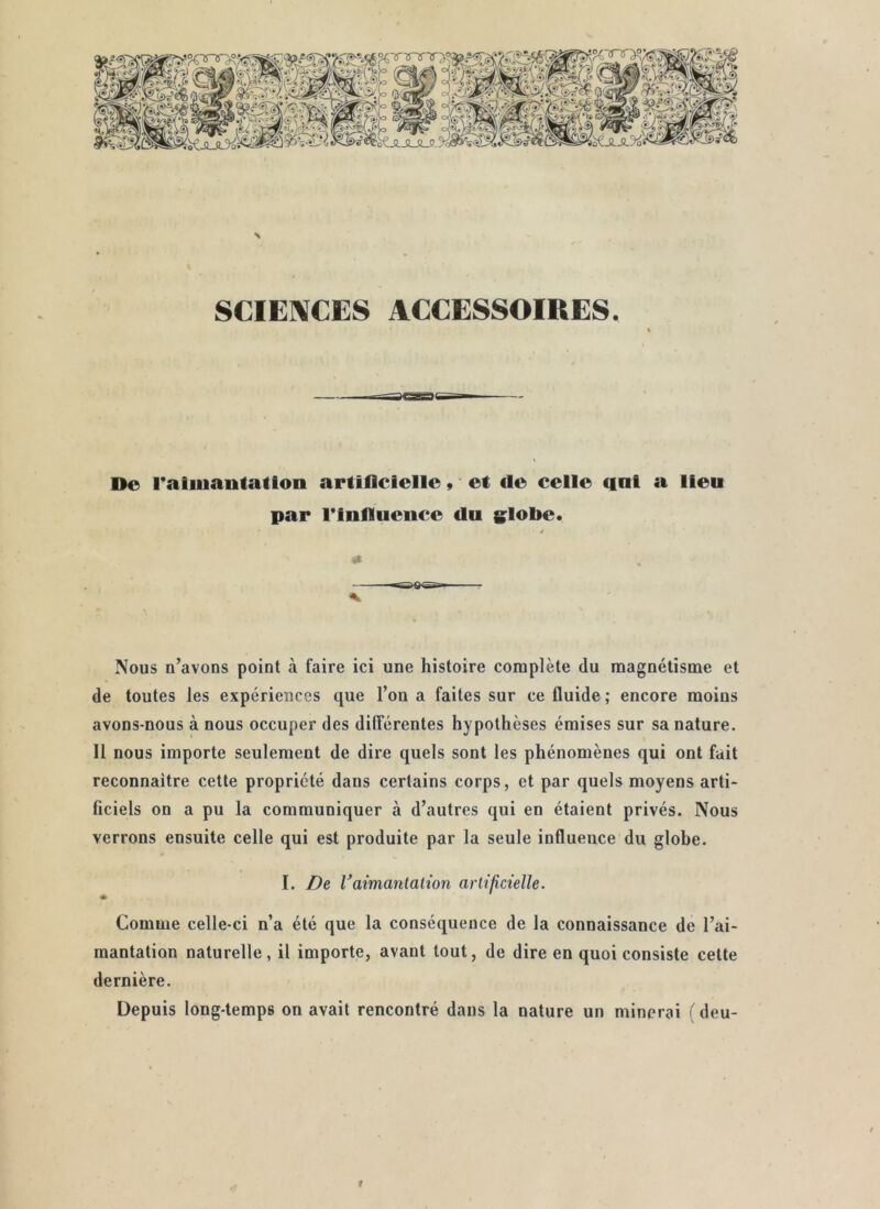 SCIENCES ACCESSOIRES. De l'aiiuautatton artificielle » et de celle qat a lieu par riniluence du slobe. Nous n’avons point à faire ici une histoire complète du magnétisme et de toutes les expériences que l’on a faites sur ce fluide ; encore moins avons-nous à nous occuper des dilTérentes hypothèses émises sur sa nature. Il nous importe seulement de dire quels sont les phénomènes qui ont fait reconnaître cette propriété dans certains corps, et par quels moyens arti- ficiels on a pu la communiquer à d’autres qui en étaient privés. Nous verrons ensuite celle qui est produite par la seule influence du globe. I. Vaimanlalion arlifictelle. Comme celle-ci n’a été que la conséquence de la connaissance de l’ai- mantation naturelle, il importe, avant tout, de dire en quoi consiste cette dernière. Depuis long-temps on avait rencontré dans la nature un minerai (deu-