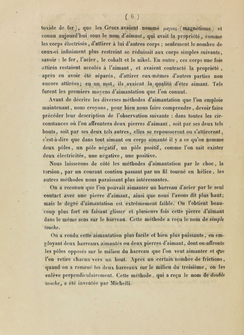 loxide de fer), que les Grecs avaient nommé f/ayv/iç (magnétisme j et connu aujourd’hui sous le nom à’aimant, qui avait la propriété, comme les corps électrisés , d’attirer à lui d’autres corps ; seulement le nombre de ceux-ci infiniment plus restreint se réduisait aux corps simples suivants, savoir : le fer, l’acier, le cobalt et le nikel. En outre , ces corps une fois attirés restaient accolés à l’aimant, et avaient contracté la propriété , -après en avoir été séparés, d’attirer eux-mèmes d’autres parties non encore attirées; en un, mot, ils avaient la qualité d’èlre aimant. Tels furent les premiers moyens d’aimantation que l’on connut. Avant de décrire les diverses méthodes d’aimantation que l’on emploie maintenant, nous croyons, pour bien nous faire comprendre, devoir faire précéder leur description de l’observation suivante : dans toutes les cir- constances où l’on affrontera deux pierres d’aimant, soit par ses deux tels bouts, soit par ses deux tels autres, elles se repousseront ou s’attireront, c’est-à-dire que dans tout aimant ou corps aimanté il y a ce qu’on nomme deux pôles, un pôle négatif, un pôle positif, comme l’on sait exister deux électricités, une négative, une positive. Nous laisserons de côté les méthodes d’aimantation par le choc, la torsion, par un courant continu passant par un fil tourné en hélice, les autres méthodes nous paraissant plus intéressantes. On a reconnu que l’on pouvait aimanter un barreau d’acier par le seul contact avec une pierre d’aimant, ainsi que nous l’avons dit plus haut; mais le degré d’aimantation est extrêmement faible.' On l’obtient beau- coup plus fort en faisant glisser et plusieurs fois celte pierre d’aimant dans le même sens sur le barreau. Celte méthode a reçu le nom de simple touche. On a rendu celte'aimantation plus facile et bien plus puissante, en em- j^loyant deux barreaux aimautés ou deux pierres d’aimant, dont on'affronte les pôles opposés sur le milieu du barreau que l’on veut aimanter et q\ie l’on relire chacun vers un bout. Après uOiCerlain nombre <le frictions, quand on a ramené les deux barreaux sur le milieu du troisième, on les enlève perpendiculairement. Cette méthode, qui a reçu le nom de double louche^ a été inventée par Michelli.