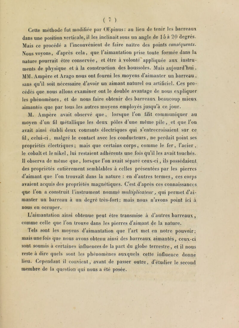 I Cette méthode fut modifiée par (Æpiuus: au lieu de tenir les barreaux dans une position verticale, il les inclinait sous un angle de 15 à 20 degrés. Mais ce procédé a rinconvénient de faire naître des points conséquents. Nous voyons, d’après cela, que l’aimantation prise toute formée dans la nature pourrait être conservée, et être à volonté*‘appliquée aux instru- ments de physique et à la construction des boussoles. Mais aujourd’hui, MM. Ampère et Arago nous ont fourni les moyens d’aimanter un barreau , sans qu’il soit nécessaire d’avoir un aimant naturel ou artificiel. Ces pro- cédés que nous allons examiner ont le double avantage de nous expliquer les phénomènes, et de nous faire obtenir des barreaux beaucoup mieux aimantés que par tous les autres moyens employés jusqu’à ce jour. M. Ampère avait observé que, lorsque l’on fdit communiquer au moyen d’un fil métallique les deux pôles d’une même pile, et que l’on avait ainsi établi deux courants électriques qui s’entrecroisaient sur ce fil, celui-ci, malgré le contact avec les conducteurs, ne perdait point ses propriétés électriques; mais que certains corps, comme le fer, l’acier, le cobalt et le nikel, lui restaient adhérents une fois qu’il les avait touchés. 11 observa de même que , lorsque l’on avait séparé ceux-ci, ils possédaient des propriétés entièrement semblables à celles présentées par les pierres d’aimant que l’on trouvait dans la nature : en d’autres termes, ces corps avaient acquis des propriétés magnétiques. C’est d’après ces connaissances que l’on a construit l’instrument nommé mulliplicaleur ^ qui permet d’ai- manter un barreau à un degré très-fort; mais nous n’avons point ici à nous en occuper. L’aimantation ainsi obtenue peut être transmise à d’autres barreaux, comme celle que l’on trouve dans les pierres d’aimant de la nature. Tels sont les moyens d’aimantation que l’art met en notre pouvoir; mais une fois que nous avons obtenu ainsi des barreaux aimantés, ceux-ci sont soumis à certaines inlluencesde la part du globe terrestre, et il nous reste à dire quels sont les phénomènes auxquels cette influence donne lieu. Cependant il convient, avant de passer outre, d’étudier le second membre de la question qui nous a été posée. t