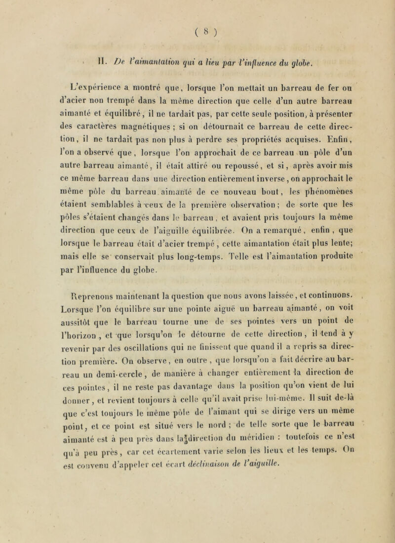 L’expérieoce a montré que, lorsque l’on mettait un barreau de fer ou d’acier non trempé dans la même direction que celle d’un autre barreau aimanté et équilibré, il ne lardait pas, par celte seule position, à présenter des caractères magnétiques ; si on détournait ce barreau de cette direc- tion, il ne tardait pas non plus à perdre ses propriétés acquises. Enfin, l’on a observé que, lorsque l’on approchait de ce barreau vun pôle d’un autre barreau aimanté, il était attiré ou repoussé, et si, après avoir mis ce même barreau dans une direction entièrement inverse , on approchait le même pôle du barreau ainianlé de ce nouveau bout, les phénomènes étaient semblable^ areux de la première observation; de sorte que les pôl es s’étaient changés dans le barreau , et avaient pris toujours la même direction que ceux de l’aiguille équilibrée. On a remarqué, enfin, que lorsque le barreau était d’acier trempé, celte aimantation était plus lente; mais elle se' conservait plus long-temps. Telle est l’aimantation produite par l’influence du globe. Ueprenons maintenant la question que nous avons laissée, et continuons. Lorsque l’on équilibre sur une pointe aiguë un barreau a^inianté, on voit aussitôt que le barreau tourne une de ses pointes vers un point de l’horizon , et que lorsqu’on le détourne de cette direction, il tend à y revenir par des oscillations qui ne finissent que quand il a repris sa direc- tion première. On observe, en outre, que lorsqu’on a fait décrire au bar- reau un demi-cercle, de manière à changer entièrement la direction de ces pointes, il ne reste pas davantage dans la position qu’on vient de lui donner, et revient toujours a celle qu il avait prise; lui-même. 11 suit de-la que c’est toujours le même pôle de l’aimant qui se dirige Vers un même point, et ce point est situé vers le nord ; de telle sorte que le barreau aimanté est à peu près dans lajdirection du méridien : toutelois ce n est qu’à peu près, car cet écartement varie selon les lieux et les temps. On est convenu d’appeler cet écart déclinaison de Vaiguille.