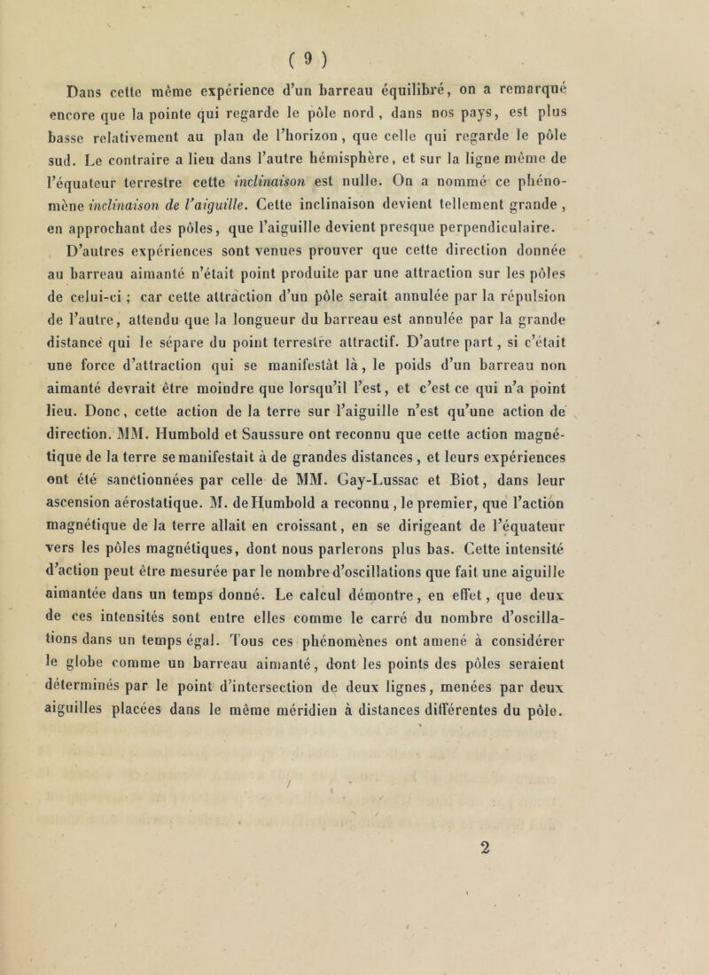 \ ( 9 ) Dans cette même expérience d’un barreau équilibré, on a remarqué encore que la pointe qui regarde le pôle nord , dans nos pays, est plus basse relativement au plan de l’horizon , que celle qui regarde le pôle sud. Le contraire a lieu dans l’autre hémisphère, et sur la ligne même de l’équateur terrestre cette inclinaison est nulle. On a nommé ce phéno- mène inclinaison de Vaiguille. Cette inclinaison devient tellement grande , en approchant des pôles, que l’aiguille devient presque perpendiculaire. D’autres expériences sont venues prouver que cette direction donnée au barreau aimanté n’était point produite par une attraction sur les pôles de celui-ci ; car cette attraction d’un pôle serait annulée par la répulsion de l’autre, attendu que la longueur du barreau est annulée par la grande distance' qui le sépare du point terrestre attractif. D’autre part, si c’était une force d’attraction qui se manifestât là, le poids d’un barreau non aimanté devrait être moindre que lorsqu’il l’est, et c’est ce qui n’a point lieu. Donc, cette action de la terre sur l’aiguille n’est qu’une action de direction. IMM. Humbold et Saussure ont reconnu que cette action magné- tique de la terre se manifestait à de grandes distances, et leurs expériences ont été sanctionnées par celle de MM. Gay-Lussac et Biot, dans leur ascension aérostatique. M. de Humbold a reconnu , le premier, que l’action magnétique de la terre allait en croissant, en se dirigeant de l’équateur vers les pôles magnétiques, dont nous parlerons plus bas. Cette intensité d’action peut être mesurée par le nombre d’oscillations que fait une aiguille aimantée dans un temps donné. Le calcul démontre, en effet, que deux de ces intensités sont entre elles comme le carré du nombre d’oscilla- tions dans un temps égal. Tous ces phénomènes ont amené à considérer le globe comme un barreau aimanté, dont les points des pôles seraient déterminés par le point d’intersection de deux lignes, menées par deux aiguilles placées dans le même méridien à distances diirérentes du pôle. 2