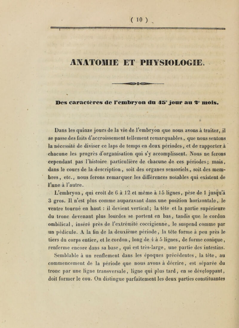 AlVATOMIE ET PHYSIOLOGIE. ï‘ * ~ % Oes caractères do rcnibryon dn 45* jour au mois. Dans les quinze jours de la vie de l’embryon que nous avons à traiter, il se passe des faits d’accroissement tellement remarquables , que nous sentons la nécessité de diviser ce laps de temps en deux périodes, et de rapportera chacune les progrès d’organisation qui s’y accomplissent. Nous ne ferons cependant pas l’histoire particulière de chacune de ces périodes; mais, dans le cours de la description , soit des organes sensoriels, soit des mem- bres , etc., nous ferons remarquer les différences notables qui existent de l’une à l’autre. L’embryon, qui croit de G à 12 et même à 15 lignes, pèse de 1 jusqu’à 3 gros. Il n’est plus comme auparavant dans.une position horizontale, le ventre tourné en haut : il devient vertical; la tête et la partie supérieure du tronc devenant plus lourdes se portent en bas, tandis que le cordon ombilical, inséré près de l’extrémité coccigienne, le suspend comme par un pédicule. A la fin de la deuxième période, la tête forme à peu près le tiers du corps entier, et le cordon , long de 4 à 5 lignes, de forme conique , renferme encore dans sa base, qui est très-large, une partie des intestins. Semblable à un renflement dans les époques précédentes, la tête, au commencement de la période que nous avons à décrire, est séparée du tronc par une ligne transversale, ligne qui plus tard, en se développant, doit former le cou. On distingue parfaitement les deux parties constituantes