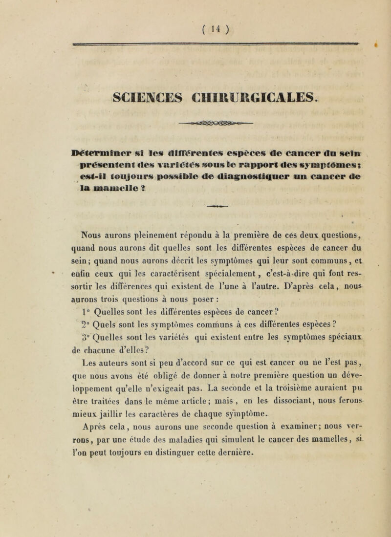 SCIENCES CHIRERGICALES. I l>éteriiiliicr les f1lfr<5rentes espc^ccs de cancer dn sein présentent des variétés sous te rapport des symptômes; est-il toujours,possible de dias>nostl4uer un cancer de la mamelle ‘i Nous aurons pleinement répondu à la première de ces deux questions, quand nous aurons dit quelles sont les différentes espèces de cancer du sein; quand nous aurons décrit les symptômes qui leur sont communs, et enfin ceux qui les caractérisent spécialement, c’est-à-dire qui font res- sortir les différences qui existent de l’une à l’autre. D’après cela, nous aurons trois questions à nous poser : 1° Quelles sont les différentes espèces de cancer? 2“ Quels sont les symptômes communs à ces différentes espèces ? Quelles sont les variétés qui existent entre les symptômes spéciaux de chacune d’elles? Les auteurs sont si peu d’accord sur ce qui est cancer ou ne l’est pas, que nous avons été obligé de donner à notre première question un déve- loppement qu’elle n’exigeait pas. La seconde et la troisième auraient pu être traitées dans le même article; mais, en les dissociant, nous ferons mieux jaillir les caractères de chaque sy'inptôme. Après cela, nous aurons une seconde question à examiner; nous ver- rons, par une étude des maladies qui simulent le cancer des mamelles, si l’on peut toujours en distinguer celte dernière.