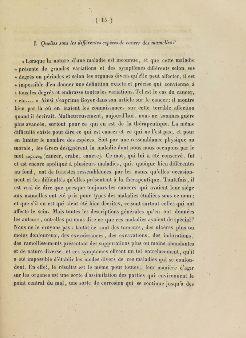 ( ) I. Quelles sont les différentes espèces de cancer des mamelles P « Lorsque la nature d’une maladie est inconnue, et que cette maladie >* présente de grandes variations et des symptômes différents selon ses » degrés ou périodes et selon les organes divers qu’(^!e peut affecter, il est » impossible d’en donner une définition exacte et précise qui convienne à » tous les degrés et embrasse toutes les variations. Tel est le cas du cancer, » etc » Ainsi s’exprime Boyer dans son article sur le cancer; il montre bien par là où en étaient les connaissances sur cette terrible all'ectiou quand il écrivait. Malheureusement, aujourd’hui, nous ne sommes guère plus avancés, surtout pour ce qui en est de la thérapeutique. La même difficulté existe pour dire ce qui est cancer et ce qui ne l’est pas , et pour en limiter le nombre des espèces. Soit par une ressemblance physique ou morale, les Grecs désignèrent la maladie dont nous nous occupons par le mot xap/avo5 (cancer, crahe, cancre). Ce mot, qui lui a été conservé , fut et est encore appliqué à plusieurs maladies, qui, quoique bien différentes au fond, ont de funestes ressemblances par les maux qu’elles'occasion- nent et les difficultés qu’elles présentent à la thérapeutique. Toutefois, il est vrai de dire que presque toujours les cancers qui avaient leur siège aux mamelles ont été pris pour types des maladies étudiées sous ce nom ; et que s’il en est qui aient été bien décrites, ce sont surtout celles qui ont affecté le sein. Mais toutes les descriptions générales qu’en ont données les auteurs, ont-elles pu nous dire ce que ces maladies ayaient de spécial? Nous ne le croyons pas : tantôt ce sont des tumeurs, des ulcères plus ou moins douloureux, des excroissances, des excavations, des indurations, des ramollissements présentant des suppurations plus ou moins abondantes et de nature diverse; et ces symptômes offrent un tel entrelacement, qu’il a été impossible d’établir les modes divers de ces maladies qui se confon- dent. En effet, le résultat est le même pour toutes ; leur manière d’agir sur les organes est une sorte d’assimilation des parties qui environnent le point centrai du mal, une sorte de corrosion qui se continue jusqu’à des