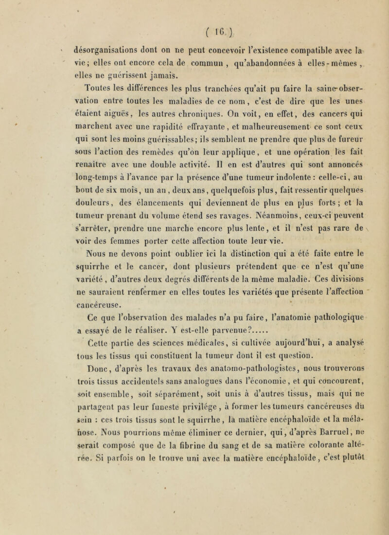 ( IC.) désorganisations dont on ne peut concevoir l’existence compatible avec la vie; elles ont encore cela de commun , qu’abandonnées à elles-mêmes , elles ne guérissent jamais. Toutes les différences les plus tranchées qu’ait pu faire la saine-obser- vation entre toutes les maladies de ce nom, c’est de dire que les unes étaient aiguës, les autres chroniques. On voit, en effet, des cancers qui marchent avec une rapidité effrayante, et malheureusement' ce sont ceux qui sont les moins guérissables; ils semblent ne prendre que plus de fureur sous l’action des remèdes qu’on leur applique, et une opération lés fait renaître avec une double activité. Il en est d’autres qui sont annoncés long-temps à l’avance par la présence d’une tumeur indolente : celle-ci, au bout de six mois, un au , deux ans, quelquefois plus, fait ressentir quelques douleurs, des élancements qui deviennent de plus en plus forts; et la tumeur prenant du volume étend ses ravages. Néanmoins, ceux-ci peuvent s’arrêter, prendre une marche encore plus lente, et il n’est pas rare de \ voir des femmes porter cette affection toute leur vie. Nous ne devons point oublier ici la distinction qui a été faite entre le squirrhe et le cancer, dont plusieurs prétendent que ce n’est qu’une variété , d’autres deux degrés différents de la même maladie. Ces divisions ne sauraient renfermer en elles toutes les variétés que présente l’affection ' cancéreuse. Ce que l’observation des malades n’a pu faire, l’anatomie pathologique a essayé de le réaliser. Y est-elle parvenue? Cette partie des sciences médicales, si cultivée aujourd’hui, a analysé tous les tissus qui constituent la tumeur dont il est question. Donc, d’après les travaux des anatomo-pathologistes, nous trouverons trois tissus accidentels sans analogues dans l’économie, et qui concourent, soit ensemble, soit séparément, soit unis à d’autres tissus, mais qui ne partagent pas leur funeste privilège, à former les tumeurs cancéreuses dii sein : ces trois tissus sont le squirrhe, là matière encéphaloïde et la méla- hose. Nous pourrions même éliminer ce dernier, qui, d’après Barruel, ne serait composé que de la fibrine du sang et de sa matière colorante alté- rée. Si parfois on le trouve uni avec la matière encéphaloïde, c’est plutôt