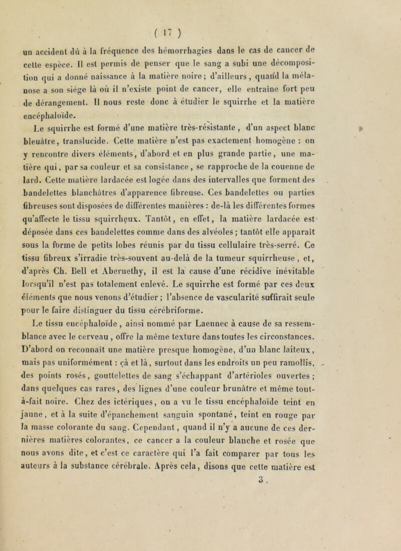 i ^' ) un accident dù à la fréquence des hémorrhagies dans le cas de cancer de celte espèce. Il est permis de penser que le sang a subi une décomposi- tion qui a donné naissance à la matière noire ; d’ailleurs, quand la méla- nose a son siège là où il n’existe point de cancer, elle entraîne fort peu de dérangement. Il nous reste donc à étudier le squirrhe et la matière encéphaloïde. Le squirrhe est formé d’une matière très-résistante, d’un aspect blanc bleuâtre, translucide. Cette matière n’est pas exactement homogène : on y rencontre divers éléments, d’abord et en plus grande partie, une ma- tière qui, par sa couleur et sa consistance , se rapproche de la couenne de lard. Cette matière lardacée est logée dans des intervalles que forment des bandelettes blanchâtres d’apparence fibreuse. Ces bandelettes ou parties fibreuses sont disposées de différentes manières : de-là les différentes formes qu’affecte le tissu squirrhpux. Tantôt, en effet, la matière lardacée est déposée dans ces bandelettes comme dans des alvéoles ; tantôt elle apparaît sous la forme de petits lobes réunis par du tissu cellulaire très-serré. Ce tissu fibreux s’irradie très-souvent au-delà de la tumeur squirrheuse , et, d’après Ch. Bell et Aberuethy, il est la cause d’une récidive inévitable lorsqu’il n’est pas totalement enlevé. Le squirrhe est formé par ces deux éléments que nous venons d’étudier ; l’absence de vascularité suffirait seule pour le faire distinguer du tissu cérébriforme. Le tissu encéphaloïde , ainsi nommé par Laennec à cause de sa ressem- blance avec le cerveau , offre la même texture dans toutes les circonstances. D’abord on reconnaît une matière presque homogène, d’un blanc laiteux, mais pas uniformément : çà et là, surtout dans les endroits un peu ramollis, des points rosés, gouttelettes de sang s’échappant d’artérioles ouvertes; dans quelques cas rares, des lignes d’une couleur brunâtre et même tout- à-fait noire. Chez des ictériques, on a vu le tissu encéphaloïde teint en Jaune, et à la suite d’épanchement sanguin spontané, teint en rouge par la masse colorante du sang. Cependant, quand il n’y a aucune de ces der- nières matières colorantes, ce cancer a la couleur blanche et rosée que nous avons dite, et c’est ce caractère qui l’a fait comparer par tous les auteurs à la substance cérébrale. Après cela, disons que celte matière est 3.