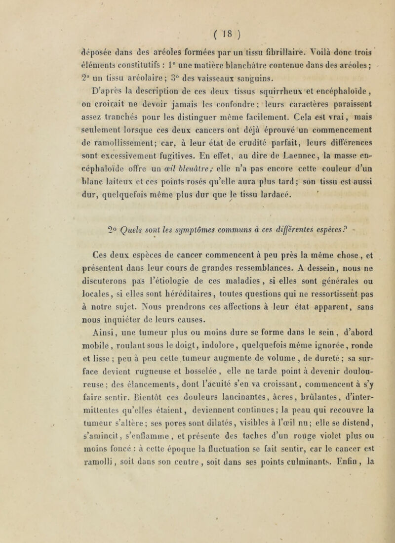 déposée dans des aréoles formées par un tissu fibrillaire. Voilà donc trois éléments constitutifs : 1“ une matière blancbàtre contenue dans des aréoles ; ^ 2 un tissu aréolaire; 3° des vaisseaux sanguins. D’après la description de ces deux tissus squirrheux et encéphaloïde, on croirait no devoir jamais les confondre; leurs caractères paraissent assez tranchés pour les distinguer même facilement. Cela est vrai, mais seulement lorsque ces deux cancers ont déjà éprouvé un commencement de ramollissement; car, à leur état de crudité parfait, leurs différences sont excessivement fugitives. En effet, au dire de Laennec, la masse en- cépbaloïde offre un œil bleuâtre; elle n’a pas encore cette couleur d’un blanc laiteux et ces points rosés qu’elle aura plus tard; son tissu est aussi dur, quelquefois même plus dur que le tissu lardacé. 2° Quels sont les symptômes communs à ces differentes espèces P - Ces deux espèces de cancer commencent à peu près la même chose, et présentent dans leur cours de grandes ressemblances. A dessein, nous ne discuterons pas l’étiologie de ces maladies , si elles sont générales ou locales, si elles sont héréditaires, toutes questions qui ne ressortissent pas à notre sujet. Nous prendrons ces affections à leur état apparent, sans nous inquiéter de leurs causes. Ainsi, une tumeur plus ou moins dure se forme dans le sein, d’abord mobile , roulant sous le doigt, indolore, quelquefois même ignorée, ronde et lisse ; peu à peu cette tumeur augmente de volume , de dureté ; sa sur- face devient rugueuse et bosselée , elle ne tarde point à devenir doulou- reuse ; des élancements, dont l’acuité s’en va croissant, commencent à s’y faire sentir. Bientôt ces douleurs lancinantes, âcres, brûlantes, d’inter- mittentes qu’elles étaient, deviennent continues; la peau qui recouvre la tumeur s’altère; ses pores sont dilatés, visibles à l’œil nu; elle se distend, s’amincit, s’enflamme, et présente des taches d’un roiige violet plus ou moins foncé : à cette époque la fluctuation se fait sentir, car le cancer est ramolli, soit dans son centre , soit dans ses points culminants. Enfin , la