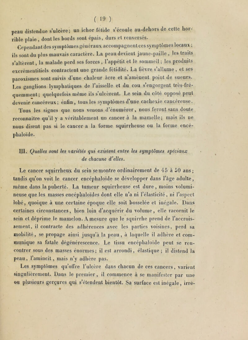 peau distendue s’ulcère; un ichor fétide s’écoule au-dehors de cette hor- rible plaie, dont les bords sont épais, durs et renversés. Cependant des symptômes généraux accompagnent ces symptômes locaux ; ils sont du plus mauvais caractère. La peau devient jaune-paille , les traits s’altèrent, la malade perd ses forces , l’appétit et le sommeil ; les produits excrémentitiels contractent une grande fétidité. La fièvre s’allume , et ses paroxismes sont suivis d’une chaleur âcre et n’amènent point de sneurs. Les ganglions lymphatiques de l’aisselle et du cou s’engorgent très-fré- quemment; quelquefois même ils s’ulcèrent. Le sein du côté opposé peut devenir cancéreux; ènfln, tous les symptômes d’une cachexie cancéreuse. Tous les signes que nous venons d’énumérer, nous feront sans doute reconnaitre qu’il y a véritablement un cancer à la mamelle; mais ils ne nous disent pas si le cancer a la forme squirrheuse ou la forme encé- phaloïde. III. Quelles soiil les variétés qui existent entre les symptômes spéciaux de chacune d'elles. Le cancer squirrheux du sein se montre ordinairement de 45 à 50 ans; tandis qu’on voit le cancer encéphaloïde se développer dans l’àge adulte, même dans la puberté. La tumeur squirrheuse est dure, moins volumi- neuse que les masses encéphaloïdes dont elle n’a ni l’élasticité, ni l’aspect lobé, quoique à une certaine époque elle soit bosselée et inégale. Dans certaines circonstances, bien loin d’acquérir du volume, elle racornit le sein et déprime le mamelon. A mesure que le squirrhc prend de l’accrois- sement, il contracte des adhérences avec les parties voisines, perd sa mobilité, se propage ainsi jusqu’à la peau, à laquelle il adhère et com- munique sa fatale dégénérescence. Le tissu encéphaloïde peut se ren- contrer sous des masses énormes; il est arrondi, élastique; il distend la peau, l’amincit, mais n’y adhère pas. Les symptômes qu’offre l’ulcère dans chacun de ces cancers, varient singulièrement. Dans le premier, il commence à se manifester par une o-u plusieurs gerçures qui s’étendent bientôt. Sa surface est inégale, irré-