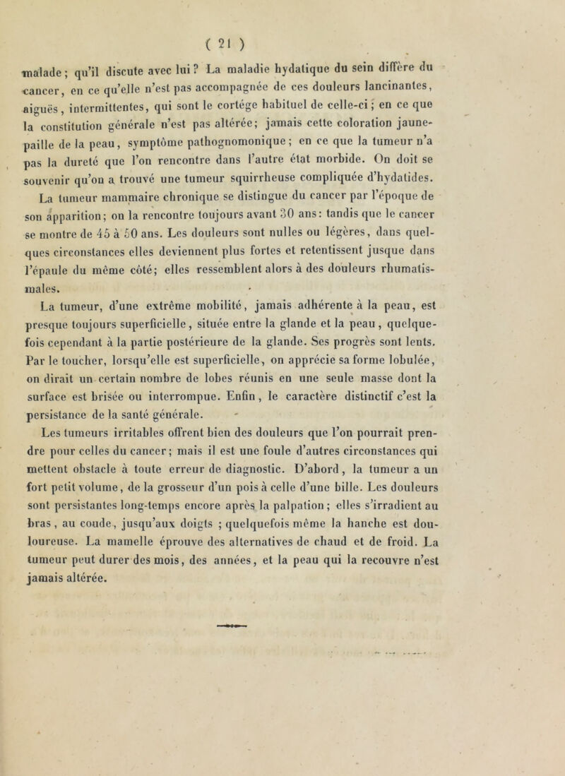 inalade ; qu’il discute avec lui ? La maladie hydatique du sein diffère du cancer, en ce qu’elle n’est pas accompagnée de ces douleurs lancinantes, aiguës intermittentes, qui sont le cortège habituel de celle-ci; en ce que la constitution générale n’est pas altérée; jamais cette coloration jaune- paille de la peau, symptôme pathognomonique; en ce que la tumeur n’a pas la dureté que l’on rencontre dans l’autre état morbide. On doit se souvenir qu’on a trouvé une tumeur squirrheuse compliquée d’iiydatides. La tumeur mammaire chronique se distingue du cancer par l’époque de son apparition; on la rencontre toujours avant 30 ans: tandis que le cancer se montre de 45 à 60 ans. Les douleurs sont milles ou légères, dans quel- ques circonstances elles deviennent plus fortes et retentissent jusque dans l’épaule du même côté; elles ressemblent alors à des douleurs rhumatis- males. La tumeur, d’une extrême mobilité, jamais adhérente à la peau, est presque toujours superficielle, située entre la glande et la peau , quelque- fois cependant à la partie postérieure de la glande. Ses progrès sont lents. Par le toucher, lorsqu’elle est superficielle, on apprécie sa forme lobulée, on dirait un certain nombre de lobes réunis en une seule masse dont la surface est brisée ou interrompue. Enfin, le caractère distinctif c’est la persistance de la santé générale. Les tumeurs irritables offrent bien des douleurs que l’on pourrait pren- dre pour celles du cancer; mais il est une foule d’autres circonstances qui mettent obstacle à toute erreur de diagnostic. D’abord, la tumeur a un fort petit volume, de la grosseur d’un pois à celle d’une bille. Les douleurs sont persistantes long-temps encore après la palpation; elles s’irradient au bras , au coude, jusqu’aux doigts ; quelquefois même la hanche est dou- loureuse. La mamelle éprouve des alternatives de chaud et de froid. La tumeur peut durer des mois, des années, et la peau qui la recouvre n’est jamais altérée.