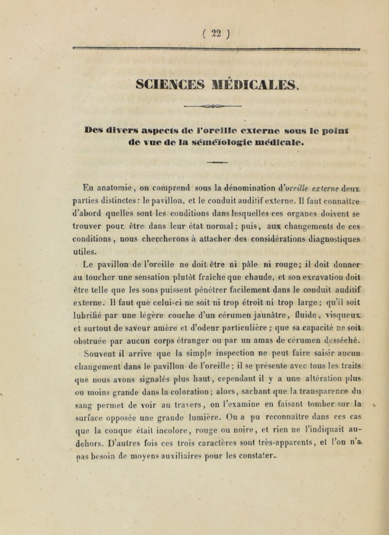 ' SCIEI\CES MÉDICALES. -cwOü»—— Dos divers aspects de roretlle externe sous le point de vue de la séinéïolog^le médicale. En anatomie, on comprend sous la dénomination A’oreille externe deux parties distinctes : le pavillon, et le conduit auditif externe. Il faut connaître d’abord quelles sont les conditions dans lesquelles ces organes doivent se trouver pouc être dans leur état normal; puis, aux changements de ces conditions, nous cheçcherons à attacher des considérations diagnostiques utiles. • Le pavillon de l’oreille ne doit être ni pâle ni rouge; il doit donner \ au toucher une sensation plutôt fraîche que chaude, et son excavation doit être telle que les sons puissent pénétrer facilement dans le conduit auditif externe. 11 faut que celui-ci ne soit ni trop étroit ni trop large; qu’il soit lubrifié par une légère couche d’un cérumen jaunâtre, fluide, visqueux et surtout de saveur amère et d’odeur particulière ; que sa capacité ne soit obstruée par aucun corps étranger ou par un amas de cérumen desséché. Souvent il arrive que la simple inspection ne peut faire saisir aucun changement dans le pavillon de l’oreille ; il se présente avec tous les traits que nous avons signalés plus haut, cependant il y a une altération plus ou moins grande dans la coloration; alors, sachant que la transparence du sang permet de voir au travers, on l’examine en faisant tomber sur la surface opposée une grande lumière. On a pu reconnaître dans ces cas que la conque était incolore, rouge ou noire, et rien ne l’indiquait au-^ dehors. D’autres fois ces trois caractères sont très-apparents, et l’on n’a. pas besoin de moyens auxiliaires pour les constater.