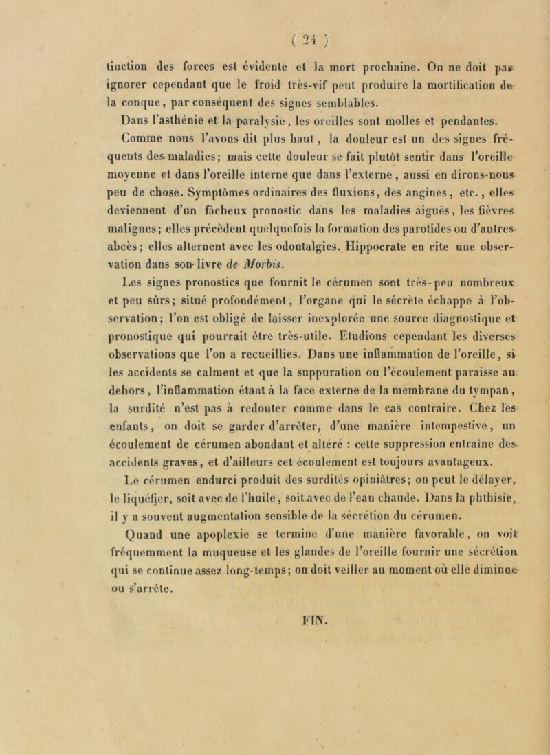 ( 24- ) tiuction des forces est évidente et la mort prochaine. On ne doit pa» ignorer cependant que le froid très-vif peut produire la mortification de la conque, par conséquent des signes semblables. Dans l’asthénie et la paralysie, les oreilles sont molles et pendantes. Comme nous l’avons dit plus haut, la douleur est un des signes fré- quents des maladies; mais cette douleur se fait plutôt sentir dans l’oreille moyenne et dans l’oreille interne que dans l’externe, aussi en dirons-nous^ peu de chose. Symptômes ordinaires des fluxions, des angines , etc., elles deviennent d’un fâcheux pronostic dans les maladies aiguës, les fièvres malignes ; elles précèdent quelquefois la formation des parotides ou d’autres abcès ; elles alternent avec les odontalgies. Hippocrate en cite une obser- vation dans son-livre de Morhis. Les signes pronostics que fournit le cérumen sont très- peu nombreux et peu sûrs; situé profondément , l’organe qui le sécrète échappe à l’ob- servation; l’on est obligé de laisser inexplorée une source diagnostique et pronostique qui pourrait être très-utile. Etudions cependant les diverses observations que l’on a recueillies. Dans une inflammation de l’oreille, si les accidents se calment et que la suppuration ou l’écoulement paraisse au dehors, l’inflammation étant à la face externe de la membrane du tympan, la surdité n’est pas à redouter comme dans le cas contraire. Chez les enfants, on doit se garder d’arrêter, d’une manière intempestive, un écoulement de cérumen abondant et altéré : cette suppression entraîne des accidents graves, et d’ailleurs cet écoulement est toujours avantageux. Le cérumen endurci produit des surdités opiniâtres; ou peut le délayer, le liqué4er, soit avec de l’huile, soit,avec de l’eau chaude. Dans la phthisie, il y a souvent augmentation sensible de la sécrétion du cérumen. Quand une apoplexie se termine d’une manière favorable, on voit fréquemment la muqueuse et les glandes de l’oreille fournir une sécrétion qui se continue assez long-temps ; on doit veiller au moment où elle diminno ou s’arrête. FIN.