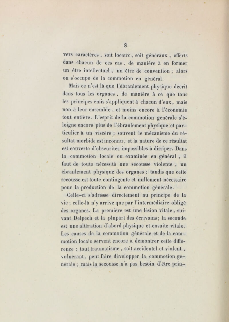 vers caractères , soit locaux, soit généraux , ollèrts dans chacun de ces cas , de manière à en former un être intellectuel , un être de convention ; alors on s’occupe de la commotion en général. Mais ce n est là que l’ébranlement physique décrit dans tous les organes , de manière à ce que tous les principes émis s’appliquent à chacun d’eux, mais non à leur ensemble , et moins encore à l’économie tout entière. L’esprit de la commotion générale s’é- loigne encore plus de l’ébranlement physique et par- ticulier à un viscère ; souvent le mécanisme du ré- sultat morbide est inconnu , et la nature de ce résultat est couverte d’obscurités impossibles à dissiper. Dans la commotion locale ou examinée en général , il faut de toute nécessité une secousse violente , un ébranlement physique des organes ; tandis que cette secousse est toute contingente et nullement nécessaire pour la production de la commotion générale. Celle-ci s’adresse directement au principe de la vie ; celle-là n’y arrive que par l’intermédiaire obligé des organes. La première est une lésion vitale, sui- vant Delpech et la plupart des écrivains; la seconde est une altération d’abord physique et ensuite vitale. Les causes de la commotion générale et de la com- motion locale servent encore à démontrer cette dilfé- rcuce : tout traumatisme , soit accidentel et violent , vulnérant, peut faire développer la commotion gé- nérale ; mais la secousse n’a pas besoin d’être prin-