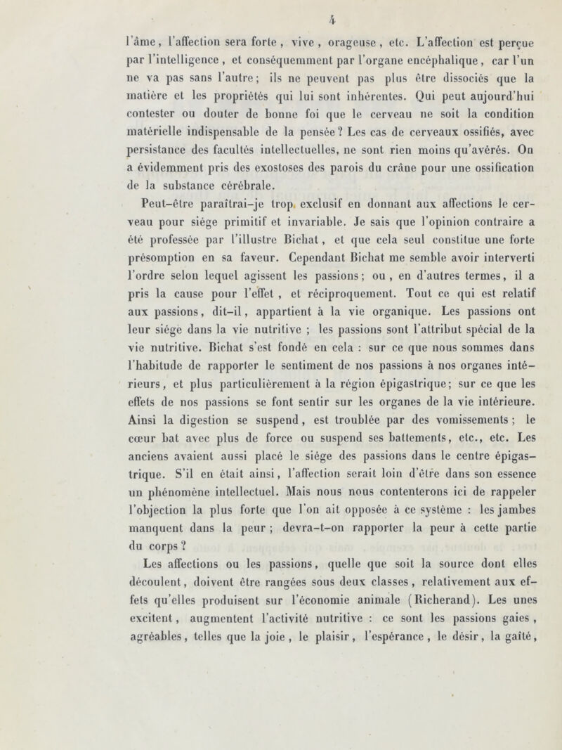 lame, l’affection sera forte , vive, orageuse, etc. L’affection est perçue par l’intelligence , et conséquemment par l’organe encéphalique , car l’un ne va pas sans l’autre; ils ne peuvent pas plus être dissociés que la matière et les propriétés qui lui sont inhérentes. Qui peut aujourd’hui contester ou douter de bonne foi que le cerveau ne soit la condition matérielle indispensable de la pensée? Les cas de cerveaux ossifiés, avec persistance des facultés intellectuelles, ne sont rien moins qu’avérés. On a évidemment pris des exostoses des parois du crâne pour une ossification de la substance cérébrale. Peut-être paraîtrai-je trop, exclusif en donnant aux affections le cer- veau pour siège primitif et invariable. Je sais que l’opinion contraire a été professée par l’illustre Bichat, et que cela seul constitue une forte présomption en sa faveur. Cependant Bichat me semble avoir interverti l’ordre selon lequel agissent les passions ; ou , en d’autres termes, il a pris la cause pour l’effet , et réciproquement. Tout ce qui est relatif aux passions, dit-il, appartient à la vie organique. Les passions ont leur siège dans la vie nutritive ; les passions sont l’attribut spécial de la vie nutritive. Bichat s’est fondé en cela : sur ce que nous sommes dans l’habitude de rapporter le sentiment de nos passions à nos organes inté- rieurs, et plus particulièrement à la région épigastrique; sur ce que les effets de nos passions se font sentir sur les organes de la vie intérieure. Ainsi la digestion se suspend, est troublée par des vomissements ; le cœur bat avec plus de force ou suspend ses battements, etc., etc. Les anciens avaient aussi placé le siège des passions dans le centre épigas- trique. S’il en était ainsi, l’affection serait loin d’être dans son essence un phénomène intellectuel. Mais nous nous contenterons ici de rappeler l’objection la plus forte que l’on ait opposée à ce système : les jambes manquent dans la peur ; devra-t-on rapporter la peur à cette partie du corps ? Les affections ou les passions, quelle que soit la source dont elles découlent, doivent être rangées sous deux classes, relativement aux ef- fets qu’elles produisent sur l’économie animale (Bicherand). Les unes excitent, augmentent l’activité nutritive : ce sont les passions gaies , agréables, telles que la joie , le plaisir, l’espérance, le désir, la gaîté,