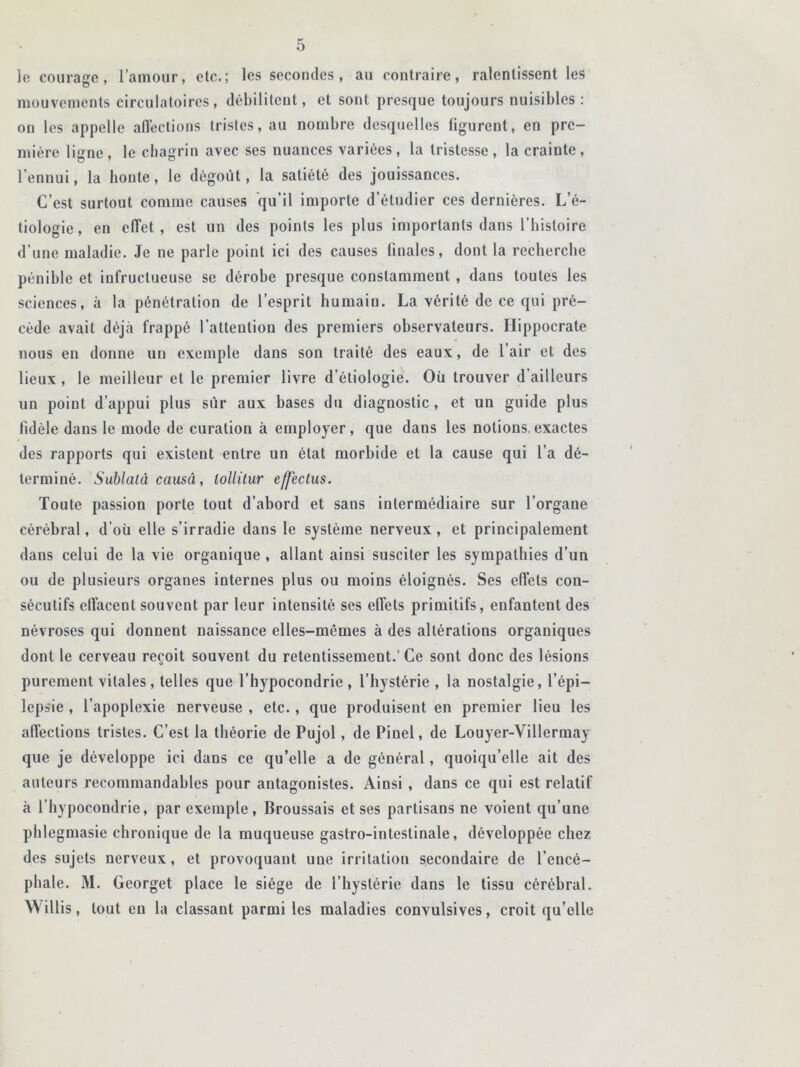 le courage, l’amour, etc.; les secondes, au contraire, ralentissent les mouvements circulatoires, débilitent, et sont presque toujours nuisibles : on les appelle affections tristes, au nombre desquelles figurent, en pre- mière liurne. le chagrin avec ses nuances variées, la tristesse, la crainte, l’ennui, la honte, le dégoût, la satiété des jouissances. C’est surtout comme causes qu’il importe d’étudier ces dernières. L’é- tiologie, en effet, est un des points les plus importants dans l’histoire d’une maladie. Je ne parle point ici des causes finales, dont la recherche pénible et infructueuse se dérobe presque constamment , dans toutes les sciences, à la pénétration de l’esprit humain. La vérité de ce qui pré- cède avait déjà frappé l’attention des premiers observateurs. Hippocrate nous en donne un exemple dans son traité des eaux, de l’air et des lieux , le meilleur et le premier livre d’étiologie. Où trouver d'ailleurs un point d’appui plus sur aux bases du diagnostic, et un guide plus fidèle dans le mode de curation à employer, que dans les notions.exactes des rapports qui existent entre un état morbide et la cause qui l’a dé- terminé. Sublatâ causâ, lollitur effectus. Toute passion porte tout d’abord et sans intermédiaire sur l’organe cérébral, d’où elle s’irradie dans le système nerveux, et principalement dans celui de la vie organique , allant ainsi susciter les sympathies d’un ou de plusieurs organes internes plus ou moins éloignés. Ses effets con- sécutifs effacent souvent par leur intensité ses effets primitifs, enfantent des névroses qui donnent naissance elles-mêmes à des altérations organiques dont le cerveau reçoit souvent du retentissement.'Ce sont donc des lésions purement vitales, telles que l’hypocondrie, l’hystérie, la nostalgie, l’épi- lepsie , l’apoplexie nerveuse , etc., que produisent en premier lieu les affections tristes. C’est la théorie de Pujol, de Piuel, de Louyer-Villermay que je développe ici dans ce qu’elle a de général, quoiqu’elle ait des auteurs recommandables pour antagonistes. Ainsi, dans ce qui est relatif à l’hypocondrie, par exemple, Broussais et ses partisans ne voient qu’une phlegmasie chronique de la muqueuse gastro-intestinale, développée chez des sujets nerveux, et provoquant une irritation secondaire de l’encé- phale. M. Georget place le siège de l’hystérie dans le tissu cérébral. AV illis, tout en la classant parmi les maladies convulsives, croit quelle