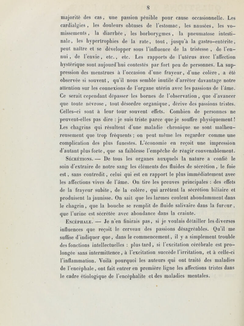 majorité des cas, une passion pénible pour cause occasionnelle. Les cardialgies , les douleurs obtuses de l’estomac, les nausées, les vo- missements , la diarrhée , les borborygmes , la pneumalose intesti- nale, les hypertrophies de la rate, tout, jusqu’à la gastro-entérite, peut naître et se développer sous l’influence de la tristesse , de l’en- nui , de l’envie, etc., etc. Les rapports de l’utérus avec l’affection hystérique sont aujourd’hui contestés par fort peu de personnes. La sup- pression des menstrues à l’occasion d’une frayeur, d’une colère, a été observée si souvent, qu’il nous semble inutile d’arrêter davantage notre attention sur les connexions de l’organe utérin avec les passions de l’âme. Ce serait cependant dépasser les bornes de l’observation, que d’avancer que toute névrose, tout désordre organique, dérive des passions tristes. Celles-ci sont à leur tour souvent effets. Combien de personnes ne peuvent-elles pas dire : je suis triste parce que je souffre physiquement! Les chagrins qui résultent d’une maladie chronique ne sont malheu- reusement que trop fréquents ; on peut même les regarder comme une complication des plus funestes. L’économie en reçoit une impression d’autant plus forte, que sa faiblesse l’empêche de réagir convenablement. Sécrétions. — De tous les organes auxquels la nature a confié le soin d’extraire de notre sang les éléments des fluides de sécrétion, le foie est, sans contredit, celui qui est en rapport le plus immédiatement avec les affections vives de l’âme. On tire les preuves principales : des effets de la frayeur subite, de la colère, qui arrêtent la sécrétion biliaire et produisent la jaunisse. On sait que les larmes coulent abondamment dans le chagrin, que la bouche se remplit de fluide salivaire daus la fureur, que l’urine est sécrétée avec abondance dans la crainte. Encéphale. — Je n’en finirais pas, si je voulais détailler les diverses influences que reçoit le cerveau des passions désagréables. Qu’il me suffise d’indiquer que, dans le commencement, il y a simplement trouble des fonctions intellectuelles : plus tard, si l’excitation cérébrale est pro- longée sans intermittence, à l’excitation succède l’irritation, et à celle-ci l’inflammation. Voilà pourquoi les auteurs qui ont traité des maladies de l’encéphale, ont fait entrer en première ligne les affections tristes dans le cadre étiologique de l’encéphalite et des maladies mentales.