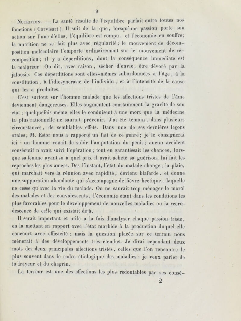 Nutrition. — La santé résulte de l’équilibre parfait entre toutes nos fonctions (Corvisart). Il suit de là que, lorsqu’une passion porte son action sur l’une d’elles, l’équilibre est rompu , et l’économie en souffre; la nutrition ne se fait plus avec régularité; le mouvement de décom- position moléculaire l’emporte ordinairement sur le mouvement de ré- coraposition ; il y a déperditions, dont la conséquence immédiate est la maigreur. On dit, avec raison, sécher d'envie, être dévoré par la jalousie. Ces déperditions sont elles-mêmes subordonnées à l’âge, à la constitution , à l’idiosyncrasie de l’individu , et à l’intensité de la cause qui les a produites. C’est surtout sur l’homme malade que les affections tristes de l’âme deviennent dangereuses. Elles augmentent constamment la gravité de son état ; quelquefois même elles le conduisent à une mort que la médecine la plus rationnelle ne saurait prévenir. J’ai été témoin , dans plusieurs circonstances , de semblables effets. Dans une de ses dernières leçons orales, M. Estor nous a rapporté un fait de ce genre; je le consignerai ici : un homme venait de subir l’amputation du pénis; aucun accident consécutif n’avait suivi l’opération; tout en garantissait les chances, lors- que sa femme ayant su à quel prix il avait acheté sa guérison, lui fait les reproches les plus amers. Dès l’instant, l’état du malade change; la plaie, qui marchait vers la réunion avec rapidité, devient blafarde, et donne une suppuration abondante qui s’accompagne de fièvre hectique, laquelle ne cesse qu’avec la vie du malade. On ne saurait trop ménager le moral des malades et des convalescents, l’économie étant dans les conditions les plus favorables pour le développement de nouvelles maladies ou la récru- descence de celle qui existait déjà. Il serait important et utile à la fois d’analyser chaque passion triste, en la mettant en rapport avec l’état morbide à la production duquel elle concourt avec efficacité ; mais la question placée sur ce terrain nous mènerait à des développements très-étendus. Je dirai cependant deux mots des deux principales affections tristes, celles que l’on rencontre le plus souvent dans le cadre étiologique des maladies : je veux parler de la frayeur et du chagrin. La terreur est une des affections les plus redoutables par ses consé- 2