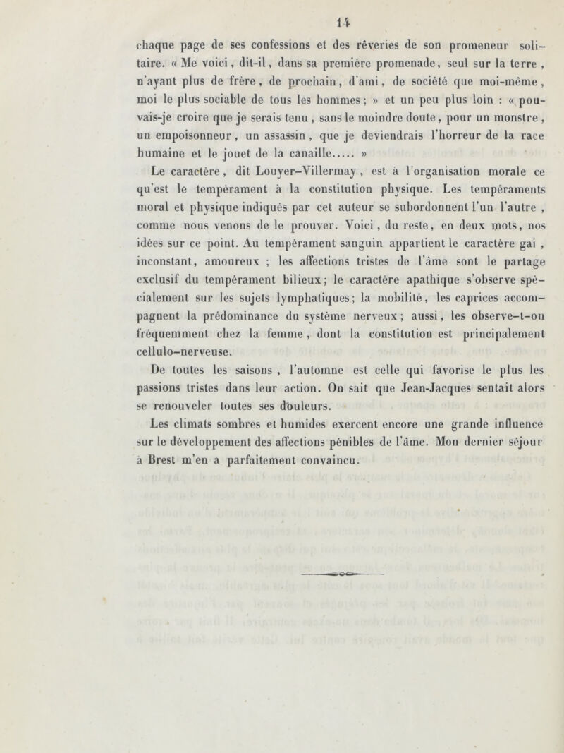 \\ chaque page de ses confessions et des rêveries de son promeneur soli- taire. « Me voici, dit-il, dans sa première promenade, seul sur la terre , n’ayant plus de frère, de prochain, d’ami, de société que moi-même, moi le plus sociable de tous les hommes ; » et un peu plus loin : « pou- vais-je croire que je serais tenu , sans le moindre doute , pour un monstre , un empoisonneur, un assassin, que je deviendrais l’horreur de la race humaine et le jouet de la canaille » Le caractère, dit Louyer-Villermay , est à l’organisation morale ce qu’est le tempérament à la constitution physique. Les tempéraments moral et physique indiqués par cet auteur se subordonnent l’un l’autre , comme nous venons de le prouver. Voici, du reste, en deux mots, nos idées sur ce point. Au tempérament sanguin appartient le caractère gai , inconstant, amoureux ; les affections tristes de l’àme sont le partage exclusif du tempérament bilieux; le caractère apathique s’observe spé- cialement sur les sujets lymphatiques; la mobilité, les caprices accom- pagnent la prédominance du système nerveux ; aussi, les observe-l-on fréquemment chez la femme , dont la constitution est principalement cellulo-nerveuse. De toutes les saisons , l’automne est celle qui favorise le plus les passions tristes dans leur action. On sait que Jean-Jacques sentait alors se renouveler toutes ses douleurs. Les climats sombres et humides exercent encore une grande influence sur le développement des affections pénibles de l’àme. Mon dernier séjour à Brest m’eu a parfaitement convaincu.