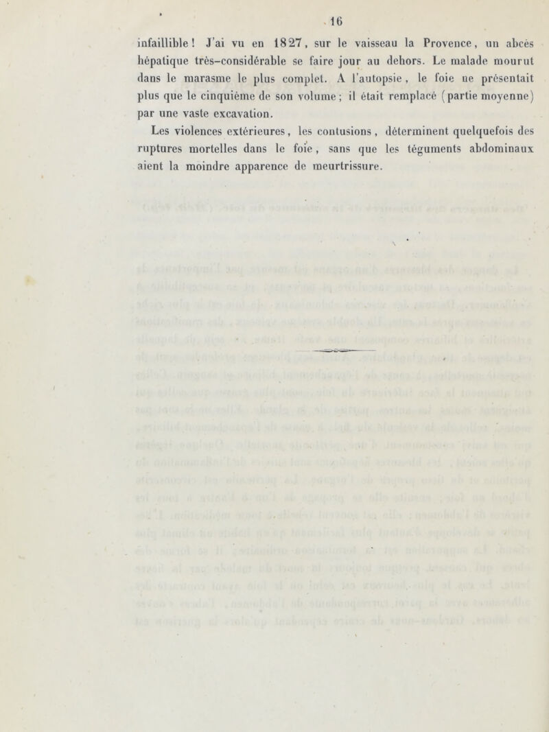 infaillible! J’ai vu en 1827, sur le vaisseau la Provence, un abcès hépatique très-considérable se faire jour au dehors. Le malade mourut dans le marasme le plus complet. A l’autopsie , le foie ne présentait plus que le cinquième de son volume; il était remplacé (partie moyenne) par une vaste excavation. Les violences extérieures, les contusions, déterminent quelquefois des ruptures mortelles dans le foie, sans que les téguments abdominaux aient la moindre apparence de meurtrissure.