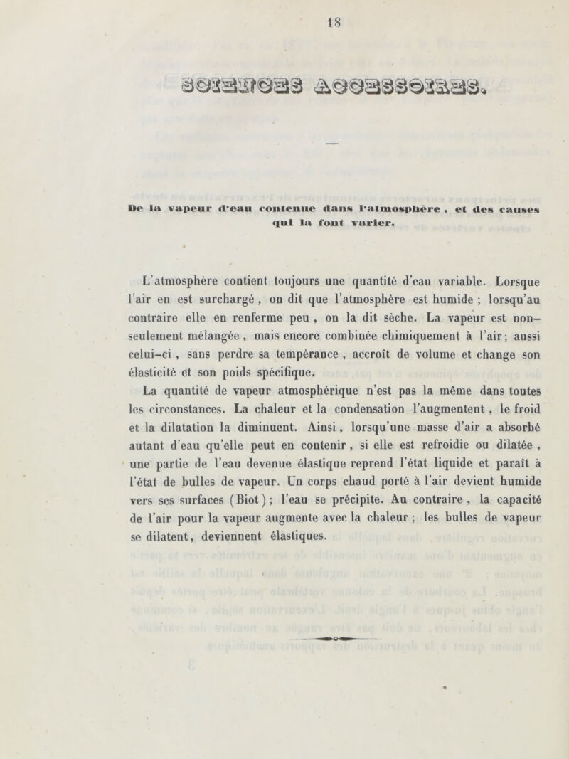 Wc la vapeur «l'eau contenue «lauw l'atmosphère , et «les cau«e» «lui la font varier. L’atmosphère contient toujours une quantité d’eau variable. Lorsque l’air en est surchargé , on dit que l’atmosphère est humide ; lorsqu’au contraire elle en renferme peu , on la dit sèche. La vapeur est non- seulement mélangée , mais encore combinée chimiquement à l’air; aussi celui-ci , sans perdre sa tempérance , accroît de volume et change son élasticité et son poids spécifique. La quantité de vapeur atmosphérique n’est pas la même dans toutes les circonstances. La chaleur et la condensation l’augmentent , le froid et la dilatation la diminuent. Ainsi, lorsqu’une masse d’air a absorbé autant d’eau qu’elle peut en contenir, si elle est refroidie ou dilatée , une partie de l’eau devenue élastique reprend l’état liquide et paraît à l’état de bulles de vapeur. Un corps chaud porté à l’air devient humide vers ses surfaces (Biot); l’eau se précipite. Au contraire, la capacité de l’air pour la vapeur augmente avec la chaleur ; les bulles de vapeur se dilatent, deviennent élastiques.