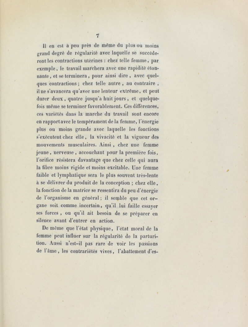 Il en est à peu près de même du plus ou moins grand degré de régularité avec laquelle se succéde- ront les contractions utérines : chez telle femme, par exemple, le travail marchera avec une rapidité éton- nante, et se terminera, pour ainsi dire , avec quel- ques contractions ; chez telle autre , au contraire , il ne s’avancera qu’avec une lenteur extrême, et peut durer deux, quatre jusqu’à huit jours , et quelque- fois même se terminer favorablement. Ces différences, ces variétés dans la marche du travail sont encore en rapport avec le tempérament de la femme, l’énergie plus ou moins grande avec laquelle les fonctions s’exécutent chez elle, la vivacité et la vigueur des mouvements musculaires. Ainsi , chez une femme jeune , nerveuse , accouchant pour la première fois, l’orifice résistera davantage que chez celle qui aura la fibre moins rigide et moins excitable. Une femme faible et lymphatique sera le plus souvent très-lente à se délivrer du produit de la conception ; chez elle, la fonction de la matrice se ressentira du peu d’énergie de l’organisme en général ; il semble que cet or- gane soit comme incertain, qu’il lui faille essayer ses forces , ou qu’il ait besoin de se préparer en silence avant d’entrer en action. De même que l’état physique, l’état moral de la femme peut influer sur la régularité de la parturi- tion. Aussi n’est-il pas rare de voir les passions de l’âme, les contrariétés vives, l’abattement d’es- I