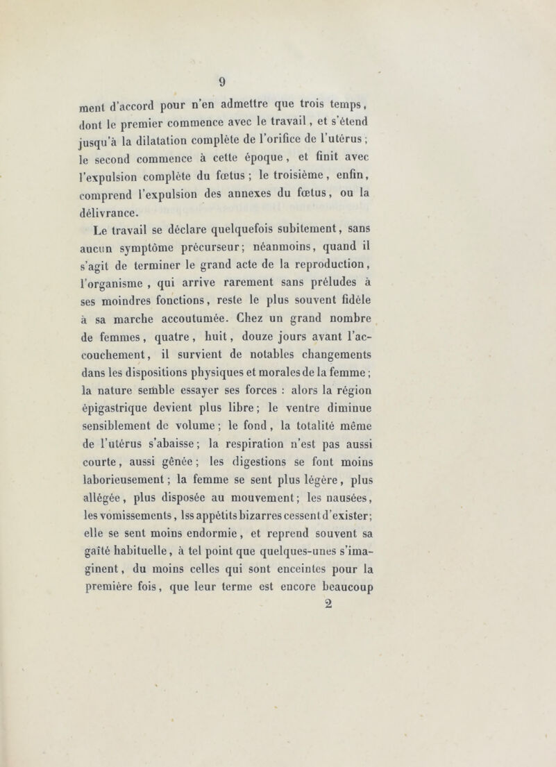 ment d’accord pour n’en admettre que trois temps, dont le premier commence avec le travail, et s’étend jusqu’à la dilatation complète de l’orifice de l’utérus ; le second commence à cette époque, et finit avec l’expulsion complète du fœtus; le troisième, enfin, comprend l’expulsion des annexes du fœtus, ou la délivrance. Le travail se déclare quelquefois subitement, sans aucun symptôme précurseur; néanmoins, quand il s’agit de terminer le grand acte de la reproduction, l’organisme , qui arrive rarement sans préludes à ses moindres fonctions, reste le plus souvent fidèle à sa marche accoutumée. Chez un grand nombre de femmes, quatre , huit, douze jours avant l’ac- couchement, il survient de notables changements dans les dispositions physiques et morales de la femme ; la nature semble essayer ses forces : alors la région épigastrique devient plus libre ; le ventre diminue sensiblement de volume ; le fond, la totalité même de l’utérus s’abaisse ; la respiration n’est pas aussi courte, aussi gênée ; les digestions se fout moins laborieusement; la femme se sent plus légère, plus allégée, plus disposée au mouvement; les nausées, les vomissements, Iss appétits bizarres cessent d’exister ; elle se sent moins endormie, et reprend souvent sa gaîté habituelle, à tel point que quelques-unes s’ima- ginent , du moins celles qui sont enceintes pour la première fois, que leur terme est encore beaucoup 2