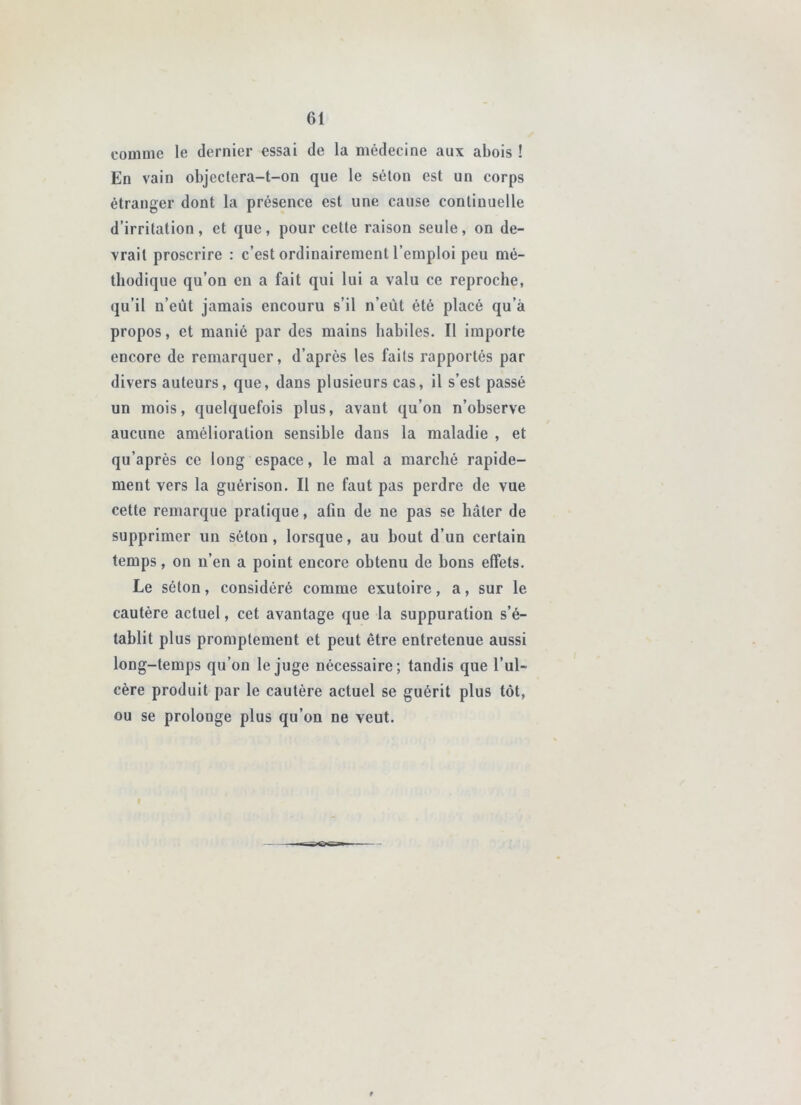 comme le dernier essai de la médecine aux abois ! En vain objectera-t-on que le séton est un corps étranger dont la présence est une cause continuelle d’irritation, et que, pour cette raison seule, on de- vrait proscrire : c’est ordinairement l’emploi peu mé- thodique qu’on en a fait qui lui a valu ce reproche, qu’il n’eût jamais encouru s’il n’eût été placé qu’à propos, et manié par des mains habiles. Il importe encore de remarquer, d’après les faits rapportés par divers auteurs, que, dans plusieurs cas, il s’est passé un mois, quelquefois plus, avant qu’on n’observe aucune amélioration sensible dans la maladie , et qu’aprés ce long espace, le mal a marché rapide- ment vers la guérison. Il ne faut pas perdre de vue cette remarque pratique, afin de ne pas se hâter de supprimer un séton, lorsque, au bout d’un certain temps, on n’en a point encore obtenu de bons effets. Le séton, considéré comme exutoire, a, sur le cautère actuel, cet avantage que la suppuration s’é- tablit plus promptement et peut être entretenue aussi long-temps qu’on le juge nécessaire; tandis que l’ul- cère produit par le cautère actuel se guérit plus tôt, ou se prolonge plus qu’on ne veut.