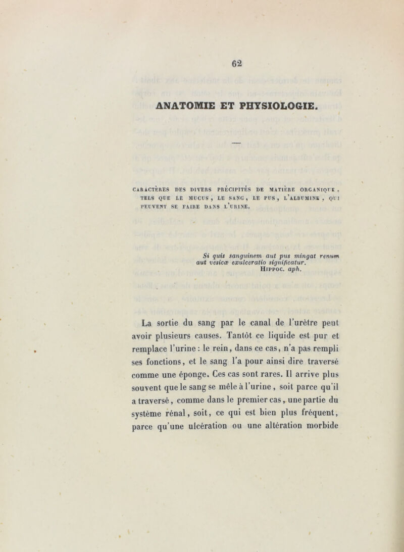 ANATOMIE ET PHTSI0L06IE. CARACTÈRES DES DIVERS PRECIPITES DE MATIERE ORCANIQrt . TELS QTIE LE MtCVS , LE SANG, LE PVS , l’aLBI'MINK , QVI PEl’VENT SE FAIRE DANS l’üRINK. Si quis sanguinem aut pus mingat renum aut vesicœ exulceratio significatur, Hippoc. aph. La sortie du sang par le canal de l’urètre peut avoir plusieurs causes. Tantôt ce liquide est pur et remplace l’urine : le rein, dans ce cas, n’a pas rempli ses fonctions, et le sang l’a pour ainsi dire traversé comme une éponge. Ces cas sont rares. Il arrive plus souvent que le sang se mêle à l’urine , soit parce qu’il a traversé, comme dans le premier cas, une partie du système rénal, soit, ce qui est bien plus fréquent, parce qu’une ulcération ou une altération morbide