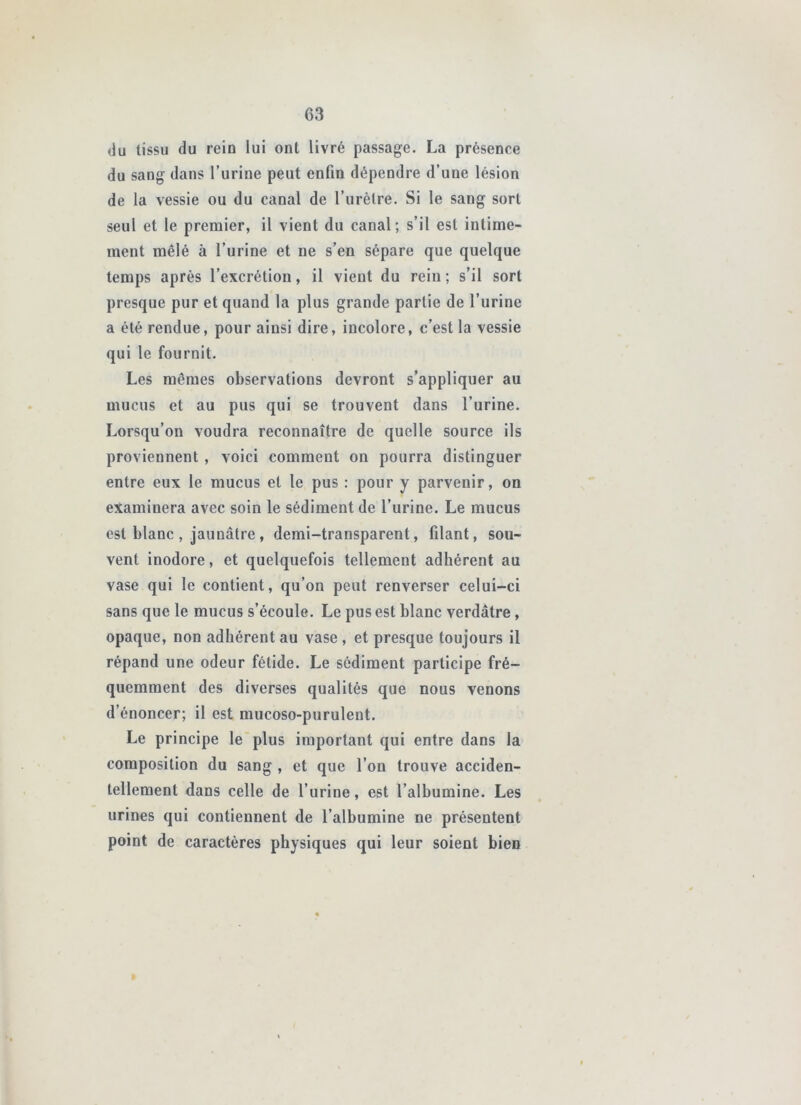 du tissu du rein lui ont livré passage. La présence du sang dans l’urine peut enfin dépendre d’une lésion de la vessie ou du canal de l’urèlre. Si le sang sort seul et le premier, il vient du canal; s’il est intime- ment mêlé à l’urine et ne s’en sépare que quelque temps après l’excrétion, il vient du rein ; s’il sort presque pur et quand la plus grande partie de l’urine a été rendue, pour ainsi dire, incolore, c’est la vessie qui le fournit. Les mômes observations devront s’appliquer au mucus et au pus qui se trouvent dans l’urine. Lorsqu’on voudra reconnaître de quelle source ils proviennent , voici comment on pourra distinguer entre eux le mucus et le pus : pour y parvenir, on examinera avec soin le sédiment de l’urine. Le mucus est blanc , jaunâtre , demi-transparent, filant, sou- vent inodore, et quelquefois tellement adhérent au vase qui le contient, qu’on peut renverser celui-ci sans que le mucus s’écoule. Le pus est blanc verdâtre, opaque, non adhérent au vase , et presque toujours il répand une odeur fétide. Le sédiment participe fré- quemment des diverses qualités que nous venons d’énoncer; il est mucoso-purulent. Le principe le plus important qui entre dans la composition du sang , et que l’on trouve acciden- tellement dans celle de l’urine, est l’albumine. Les urines qui contiennent de l’albumine ne présentent point de caractères physiques qui leur soient bien