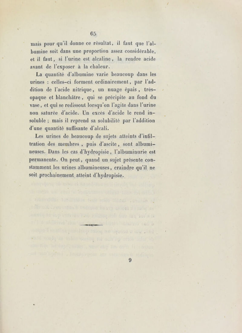 mais pour qu’il donne ce résultat, il faut que l’al- bumine soit dans une proportion assez considérable, et il faut, si l’urine est alcaline, la rendre acide avant de l’exposer à la chaleur. La quantité d’albumine varie beaucoup dans les urines : celles-ci forment ordinairement, par l’ad- dition de l’acide nitrique, un nuage épais , très- opaque et blanchâtre , qui se précipite au fond du vase, et qui se redissout lorsqu’on l’agite dans l’urine non saturée d’acide. Un excès d’acide le rend in- soluble ; mais il reprend sa solubilité par l’addition d’une quantité suffisante d’alcali. Les urines de beaucoup de sujets atteints d’infil- tration des membres , puis d’ascite, sont albumi- neuses. Dans les cas d’hydropisie, l’albuminurie est permanente. On peut, quand un sujet présente con- stamment les urines albumineuses, craindre qu’il ne soit prochainement atteint d’hydropisie.