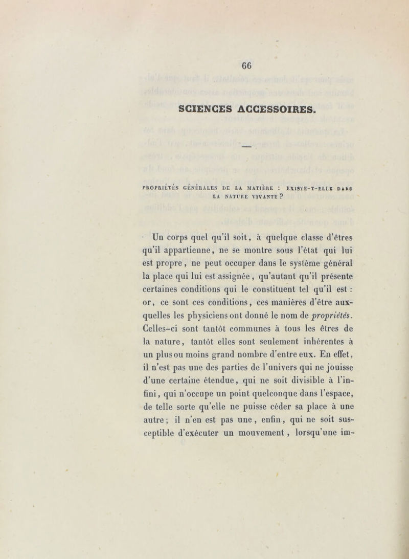 SCIENCES ACCESSOIRES. PROPaiÉTÉs GÉNÉRALES LE Là MATIERE ; EXISTE-T-ELLE Dàk6 LA NATTRE VIVANTE? • Ud corps quel qu’il soit, à quelque classe d’êtres qu’il appartieune, ne se montre sous l’état qui lui est propre, ne peut occuper dans le système général la place qui lui est assignée, qu’autant qu’il présente certaines conditions qui le constituent tel qu’il est : or, ce sont ces conditions, ces manières d’être aux- quelles les physiciens ont donné le nom de propriétés. Celles-ci sont tantôt communes à tous les êtres de la nature, tantôt elles sont seulement inhérentes à un plus ou moins grand nombre d’entre eux. En effet, il n’est pas une des parties de l’univers qui ne jouisse d’une certaine étendue, qui ne soit divisible à l’in- fini, qui n’occupe un point quelconque dans l’espace, de telle sorte qu’elle ne puisse céder sa place à une autre ; il n’en est pas une, enfin, qui ne soit sus- ceptible d’exécuter un mouvement , lorsqu’une im-
