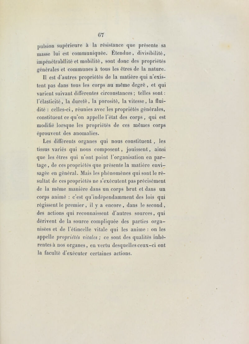 pulsion supérieure à la résistance que présente sa masse lui est communiquée. Étendue, divisibilité, impénétrabilité et mobilité, sont donc des propriétés générales et communes à tous les êtres de la nature. Il est d’autres propriétés de la matière qui n’exis- tent pas dans tous les corps au même degré , et qui varient suivant différentes circonstances ; telles sont : l’élasticité, la dureté, la porosité, la vitesse, la flui- dité : celles-ci, réunies avec les propriétés générales, constituent ce qu’on appelle l’état des corps , qui est modifié lorsque les propriétés de ces mêmes corps éprouvent des anomalies. Les différents organes qui nous constituent , les tissus variés qui nous composent, jouissent, ainsi que les êtres qui n’ont point l’organisation en par- tage , de ces propriétés que présente la matière envi- sagée en général. Mais les phénomènes qui sont le ré- sultat de ces propriétés ne s’exécutent pas précisément de la même manière dans un corps brut et dans un corps animé : c’est qu’indépendamment des lois qui régissent le premier , il y a encore , dans le second , des actions qui reconnaissent d’autres sources, qui dérivent de la source compliquée des parties orga- nisées et de l’étincelle vitale qui les anime : on les appelle propriétés vitales ; ce sont des qualités inhé- rentes à nos organes, en vertu desquelles ceux-ci ont la faculté d’exécuter certaines actions.