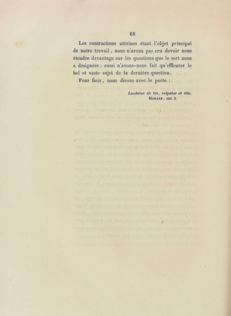 Les contractions utérines étant l’objet principal de notre travail, nous n’avons pas cru devoir nous étendre davantage sur les questions que le sort nous a désignées ; aussi n’avons-nous fait qu’effleurer le bel et vaste sujet de la dernière question. Pour finir, nous dirons avec le poète : Laudatur ab Ms, eulpatur ab illis. Horace , sat. 2. / %