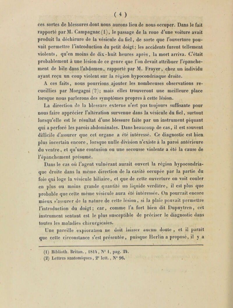 ( < ) ces sortes de blessures dont nous aurons lieu de nous occuper. Dans le fait rapporté parM. Campagnac (1), le passage de la roue d’une voiture avait produit la déchirure de la vésicule du fiel, de sorte que l’ouverture pou- vait permettre l’introduction du petit doigt; les accidents furent tellement violents, qu’en moins de dix-huit heures après, la mort arriva. C’était probablement à une lésion de ce genre que l’on devait attribuer l’épanche- ment de hile dans l’abdomen, rapporté par M. Frayer, chez un individu ayant reçu un coup violent sur la région hypocondriaque droite. A ces faits, nous pourrions ajouter les nombreuses observations re- cueillies par Morgagni (2); mais elles trouveront une meilleure,place lorsque nous parlerons des symptômes propres à cette lésion. La direction de la blessure externe n’est pas toujours suffisante pour nous faire apprécier l’altération survenue dans la vésicule du fiel, surtout lorsqu’elle est le résultat d’une blessure faite par un instrument piquant qui a perforé les parois abdominales. Dans beaucoup de cas, il est souvent difficile d’assurer que cet organe a été intéressé. Ce diagnostic est bien plus incertain encore, lorsque nulle division n’existe à la paroi antérieure du ventre, et qu’une contusion ou une secousse violente a été la cause de l’épanchement présumé. Dans le cas où l’agent vulnérant aurait ouvert la région hypocondria- que droite dans la même direction de la cavité occupée par la partie du foie qui loge la vésicule biliaire, et que de cette ouverture on voit couler en plus ou moins grande quantité un liquide verdâtre, il est plus que probable que cette même vésicule aura été intéressée. On pourrait encore mieux s’assurer de la nature de cette lésion, si la plaie pouvait permettre l’introduction du doigt; car, comme l’a fort bien dit Dupuytren, cet instrument sentant est le plus susceptible de préciser le diagnostic dans toutes les maladies chirurgicales. Une pareille exploration ne doit laisser aucun doute , et il parait que celte circonstance s’est présentée, puisque Herlin a proposé, il y a (1) Bibliolh. Britan., 18tâ, 1, pag. 24. (2) Lettres anatomiques, 2® lett., IS'“ 96.