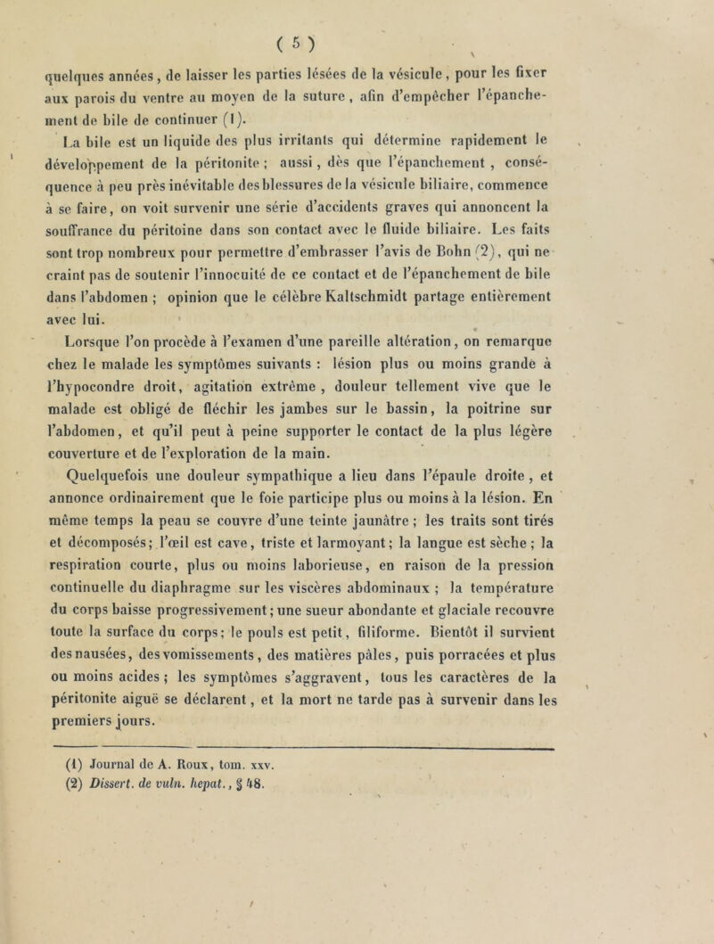 quelques années, de laisser les parties lésées de la vésicule, pour les fixer aux parois du ventre au moyen de la suture, afin d’empêcher l’épanche- ment de hile de continuer (I). La bile est un liquide des plus irritants qui détermine rapidement le développement de la péritonite ; aussi, dès que l’épanchement , consé- quence à peu près inévitable des blessures de la vésicule biliaire, commence à se faire, on voit survenir une série d’accidents graves qui annoncent la souffrance du péritoine dans son contact avec le fluide biliaire. Les faits sont trop nombreux pour permettre d’embrasser l’avis de Bohn (2), qui ne> craint pas de soutenir l’innocuité de ce contact et de l’épanchement de bile dans l’abdomen ; opinion que le célèbre Kaltschmidt partage entièrement avec lui. ■ Lorsque l’on procède à l’examen d’une pareille altération, on remarque chez le malade les symptômes suivants : lésion plus ou moins grande à l’hypocondre droit, agitation extrême, douleur tellement vive que le malade est obligé de fléchir les jambes sur le bassin, la poitrine sur l’abdomen, et qu’il peut à peine supporter le contact de la plus légère couverture et de l’exploration de la main. Quelquefois une douleur sympathique a lieu dans l’épaule droite , et annonce ordinairement que le foie participe plus ou moins à la lésion. En même temps la peau se couvre d’une teinte jaunâtre ; les traits sont tirés et décomposés; l’œil est cave, triste et larmoyant; la langue est sèche ; la respiration courte, plus ou moins laborieuse, en raison de la pression continuelle du diaphragme sur les viscères abdominaux ; la température du corps baisse progressivement ; une sueur abondante et glaciale recouvre toute la surface du corps; le pouls est petit, filiforme. Bientôt il survient des nausées, des vomissements , des matières pâles, puis porracées et plus ou moins acides ; les symptômes s’aggravent, tous les caractères de la péritonite aiguë se déclarent, et la mort ne tarde pas à survenir dans les premiers jours. (1) Journal de A. Roux, tom. xxv.