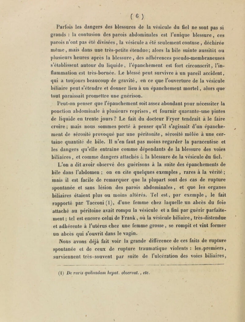 Parfois les dangers des blessures de la vésicule du fiel ne sont pas si grands : la contusion des parois abdominales est l’unique blessure, ces parois n’ont pas été divisées , la vésicule a été seulement contuse , déchirée même, mais dans une très-petite étendue; alors la bile suinte aussitôt ou plusieurs heures après la blessure, des adhérences pseudo-membraneuses s’établissent autour du liquide, l’épanchement est fort circonscrit, l’in- flammation est très-bornée. Le blessé peut survivre à un pareil accident, qui a toujours beaucoup de gravité, en ce que l’ouverture de la vésicule biliaire peut s’étendre et donner lieu à un épanchement mortel, alors que tout paraissait promettre une guérison. Peut-on penser que l’épanchement soit assez abondant pour nécessiter la ponction abdominale à plusieurs reprises, et fournir quarante-une pintes de liquide en trente jours ? Le fait du docteur Fryer tendrait à le faire croire ; mais nous sommes porté à penser qu’il s’agissait d’un épanche- ment de sérosité provoqué par une péritonite, sérosité mêlée à une cer- taine quantité de bile. 11 n’en faut pas moins regarder la paracentèse et les dangers qu’elle entraîne comme dépendants de la blessure des voies biliaires, et comme dangers attachés à la blessure de la vésicule du fiel. L’on a dit avoir observé des guérisons à la suite des épanchements de bile dans l’abdomen ; on en cite quelques exemples , rares à la vérité ; mais il est facile de remarquer que la plupart sont des cas de rupture spontanée et sans lésion des parois abdominales , et que les organes biliaires étaient plus ou moins altérés. Tel est, par exemple, le fait rapporté par Tacconi(l), d’une femme chez laquelle un abcès du foie attaché au péritoine avait rompu la vésicule et a fini par guérir parfaite- ment ; tel est encore celui de Frank, où la vésicule biliaire, très-distendue et adhérente à l’utérus chez une femme grosse, se rompit et vint former un abcès qui s’ouvrit dans le vagin. Nous avons déjà fait voir la grande différence de ces faits de rupture spontanée et de ceux de rupture traumatique violents: les premiers, surviennent très-souvent par suite de l’ulcération des voies biliaires. (1) De raris quibusdam hepat. observât., etc.