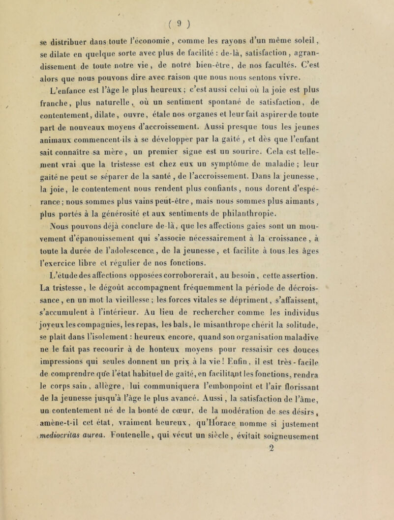 se distribuer dans toute réconomie, comme les rayons d’un même soleil, se dilate en quelque sorte avec plus de facilité: de-là, satisfaction, agran- dissement de toute notre vie, de notré bien-être, de nos facultés. C’est alors que nous pouvons dire avec raison que nous nous sentons vivre. L’enfance est l’àge le plus heureux; c’est aussi celui où la joie est plus franche, plus naturelle, où un sentiment spontané de satisfaction, de contentement, dilate, ouvre, étale nos organes et leur fait aspirerde toute part de nouveaux moyens d’accroissement. Aussi presque tous les Jeunes animaux commencent-ils à se développer par la gaîté , et dès que l’enfant sait connaître sa mère, un premier signe est un sourire. Cela est telle- ment vrai que la tristesse est chez eux un symptôme de maladie ; leur gaîté ne peut se séparer de la santé , de l’accroissement. Dans la jeunesse, la joie, le contentement nous rendent plus confiants, nous dorent d’espé- rance ; nous sommes plus vains peut-être, mais nous sommes plus aimants , plus portés à la générosité et aux sentiments de philanthropie. Nous pouvons déjà conclure de là, que les affections gaies sont un mou- vement d’épanouissement qui s’associe nécessairement à la croissance, à toute la durée de l’adolescence., de la jeunesse, et facilite à tous les âges l’exercice libre et régulier de nos fonctions. L’étude des affections opposées corroborerait, au besoin , cette assertion. La tristesse, le dégoût accompagnent fréquemment la période de décrois- sance , en un mot la vieillesse ; les forces vitales se dépriment, s’affaissent, s’accumulent à l’intérieur. Au lieu de rechercher comme les individus joyeux les compagnies, les repas, les bals, le misanthrope chérit la solitude, se plaît dans l’isolement : heureux encore, quand son organisation maladive ne le fait pas recourir à de honteux moyens pour ressaisir ces douces impressions qui seules donnent un prix à la vie! Enfin, il est très-facile de comprendre que l’état habituel de gaîté, en facilitant les fonctions, rendra le corps sain , allègre, lui communiquera l’embonpoint et l’air florissant de la jeunesse jusqu’à l’àge le plus avancé. Aussi, la satisfaction de l’àme, un contentement né de la bonté de cœur, de la modération de ses désirs, amène-t-il cet état, vraiment heureux, qu’Horace nomme si justement .mediocrùas aurea. Fontenelle, qui vécut un siècle, évitait soigneusement 2