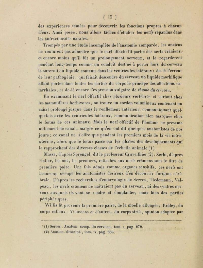 des expériences tentées pour découvrir les fonctions propres à chacun d’eux. Ainsi posée, nous allons tâcher d’étudier les nerfs répandus dans les anfractuosités nasales.' Trompés par une étude incomplète de l’anatomie comparée, les anciens ne voulurent pas admettre que le nerf olfactif fit partie des nerfs crâniens,' et encore moins qu’il fût un prolongement nerveux, et le regardèrent pendant long-temps comme un conduit destiné à porter hors du cerveau le surcroit du liquide contenu dans les ventricules latéraux : de-là l’erreur de leur pathogénie , qui faisait descendre du cerveau un liquide morbifique allant porter dans toutes les parties du corps le principe des affections ca- tarrhales, et de-là encore l’expression vulgaire de rhume du cerveau. En examinant le nerf olfactif chez plusieurs vertébrés et surtout chez les mammifères herbivores, on trouve un cordon volumineux contenant un canal prolongé jusque dans le renflement antérieur, communiquant quel- quefois avec les ventricules latéraux, communication bien marquée chez le fœtus de ces animaux. Mais le nerf olfactif de l’homme ne présente nullement de canal, malgré ce qu’en ont dit quelques anatomistes de nos jours; ce canal ne s’offre que pendant les premiers mois de la vie intrà- utérine, alors que le fœtus passe par les phases des développements qui le rapprochent des diverses classes de l’échelle animale (Ij. Massa, d’après Sprengel, dit le professeur Cruveilhier(2j; Zerbi, d’après Haller, les ont, les premiers, rattachés aux nerfs crâniens sous le titre de prenûère paire. Une fois admis comme organes sensitifs, ces nerfs ont beaucoup occupé les anatomistes désireux d’en découvrir l’origine céré- brale. D’après les recherches d’embryologie de Serres, Tiedemann, Vel- peau , les nerfs crâniens ne naîtraient pas du cerveau , ni des centres ner- veux auxquels ils vont se rendre et s’implanter, mais bien des parties périphériques. Willis fit provenir la première paire, de la moelle allongée^ Ridley, du corps calleux; Vieussens et d’autres, du corps strié, opinion adoptée par ' (t) Serres , Anatom. comp. du cerveau, tom. i, pag. 272. (2) Anatom. descript., tom. iv, pag. 88ô.