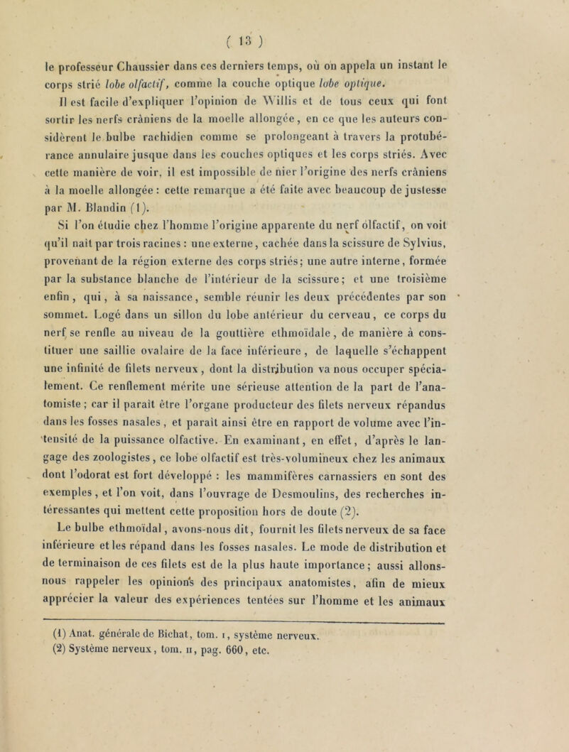 le professeur Chaussier dans ces derniers temps, où on appela un instant le corps strié lohe olfactif, comme la couche optique lobe optique. Il est facile d’expliquer l’opinion de Willis et de tous ceux qui font sortir les nerfs crâniens de la moelle allongée, en ce que les auteurs con- sidèrent le bulbe rachidien comme se prolongeant à travers la protubé- rance annulaire jusque dans les couches optiques et les corps striés. Avec cette manière de voir, il est impossible de nier l’origine des nerfs crâniens à la moelle allongée: cette remarque a été faite avec beaucoup de justesse par M. Blandin fl). Si l’on étudie chez l’homme l’origine apparente du nerf olfactif, on voit qu’il nait par trois racines : une externe, cachée dans la scissure de Sylvius, provenant de la région externe des corps striés; une autre interne, formée par la substance blanche de l’intérieur de la scissure; et une troisième enfin, qui, à sa naissance, semble réunir les deux précédentes par son sommet. Logé dans un sillon du lobe antérieur du cerveau, ce corps du nerf^se renfle au niveau de la gouttière ethmoïdale, de manière à cons- tituer une saillie ovalaire de la face inférieure, de laquelle s’échappent une infinité de filets nerveux, dont la distribution va nous occuper spécia- lement. Ce renflement mérite une sérieuse attention de la part de l’ana- tomiste; car il parait être l’organe producteur des filets nerveux répandus dans les fosses nasales , et parait ainsi être en rapport de volume avec l’in- •tensité de la puissance olfactive. En examinant, en effet, d’après le lan- gage des zoologistes , ce lobe olfactif est très-volumineux chez les animaux dont l’odorat est fort développé : les mammifères carnassiers en sont des exemples, et l’on voit, dans l’ouvrage de Desmoulins, des recherches in- téressantes qui mettent cette proposition hors de doute (2). Le bulbe ethmoïdal, avons-nous dit, fournit les filets nerveux de sa face inférieure et les répand dans les fosses nasales. Le mode de distribution et de terminaison de ces filets est de la plus haute importance ; aussi allons- nous rappeler les opinions des principaux anatomistes, afin de mieux apprécier la valeur des expériences tentées sur l’homme et les animaux (1) Anat. generale de Bichat, tom. i, système nerveux. (2) Système nerveux, tom. n, pag. 660, etc.