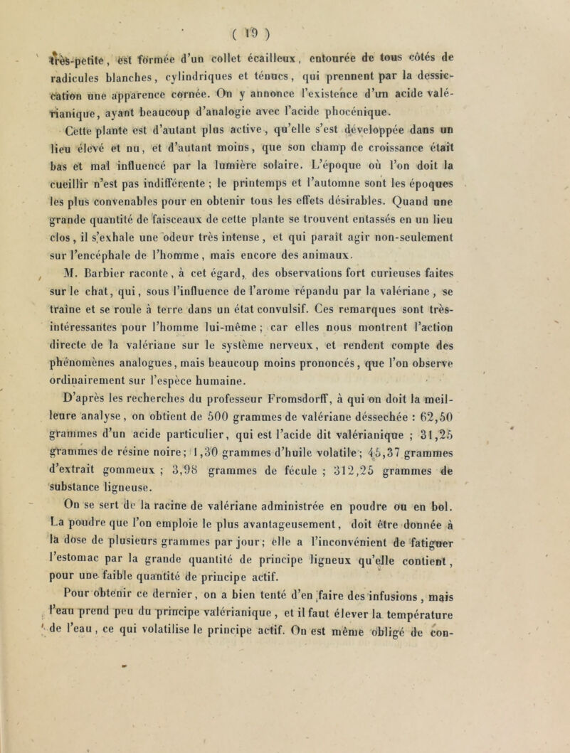 ( <9 ) ' t*bèë-petite, èst formée d’un collet écailleux, entourée de tous côtés de radicules blanches, cylindriques et ténues, qui prennent par la dessic- cation une apparence cornée. On y annonce l’existence d’un acide valé- rianique, ayant beaucoup d’analogie avec l’acide phocénique. Celte plante est d’aulant plus active, qu’elle s’est développée dans un lieu élevé et nu, et d’autant moins, que son champ de croissance était bas et mal influencé par la lumière solaire. L’époque où l’on doit la cueillir n’est pas indilTérente ; le printemps et l’automne sont les époques les plus convenables pour en obtenir tous les effets désirables. Quand une grande quantité de faisceaux de cette plante se trouvent entassés en un lieu clos, il s’exhale une'odeur très intense, et qui paraît agir non-seulement sur l’encéphale de l’homme, mais encore des animaux. ^ M. Barbier raconte, à cet égard, des observations fort curieuses faites sur le chat, qui, sous l’influence de l’arome répandu par la valériane , se traîne et se roule à terre dans un état convulsif. Ces remarques sont très- intéressantes pour l’homme lui-même ; car elles nous montrent l’action directe de la valériane sur le système nerveux, et rendent compte des phénomènes analogues, mais beaucoup moins prononcés, que l’on observe ordinairement sur l’espèce humaine. D’après les recherches du professeur Fromsdorflf, à qui on doit la meil- leure analyse , on obtient de 500 grammes de valériane déssechée : 62,50 grammes d’un acide particulier, qui est l’acide dit valérianique ; 31,25 grammes de résine noire;'1,30 grammes d’huile volatile; L5,37 grammes d’extrait gommeux ; 3,98 grammes de fécule ; 312,25 grammes de substance ligneuse. On se sert de la racine de valériane administrée en poudre ou en bol. La poudre que l’on emploie le plus avantageusement, doit être donnée à la dose de plusieurs grammes par jour; elle a l’inconvénient de fatigwer l’estomac par la grande quantité de principe ligneux qu’elle contient, pour une- faible quantité de principe actif. Pour obtenir ce dernier, on a bien tente d’en jfaire des infusions , mais , l’eau prend peu du principe valérianique , et il faut élever la température ' de l’eau, ce qui volatilise le principe actif. On est même obligé de con-